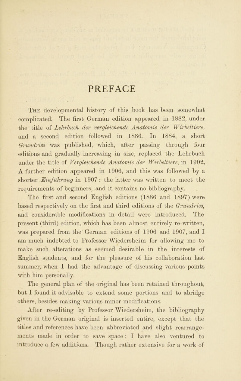 PREFACE The developmental history of this book has been somewhat complicated. The first German edition appeared in 1882, under the title of Lehrbuch der vergleichende Anatomie der Wirbeltiere> and a second edition followed in 1886. In 1884, a short Grundriss was published, which, after passing through four editions and gradually increasing in size, replaced the Lehrbuch under the title of Vergleichende Anatomie der Wirbeltiere, in 1902. A further edition appeared in 1906, and this was followed by a shorter Einführung in 1907 : the latter was written to meet the requirements of beginners, and it contains no bibliography. The first and second English editions (1886 and 1897) were based respectively on the first and third editions of the Grundriss, and considerable modifications in detail were introduced. The present (third) edition, which has been almost entirely re-written, was prepared from the German editions of 1906 and 1907, and I am much indebted to Professor Wiedersheim for allowing me to make such alterations as seemed desirable in the interests of English students, and for the pleasure of his collaboration last summer, when I had the ädvantage of discussing various points with him personally. The general plan of the original has been retained throughout, but I found it advisable to extend some portions and to abridge others, besides making various minor modifications. After re-editing by Professor Wiedersheim, the bibliography given in the German original is inserted entire, except that the titles and references have been abbreviated and slight rearrange- ments made in order to save space: I have also ventured to introduce a few additions. Though rather extensive for a work of