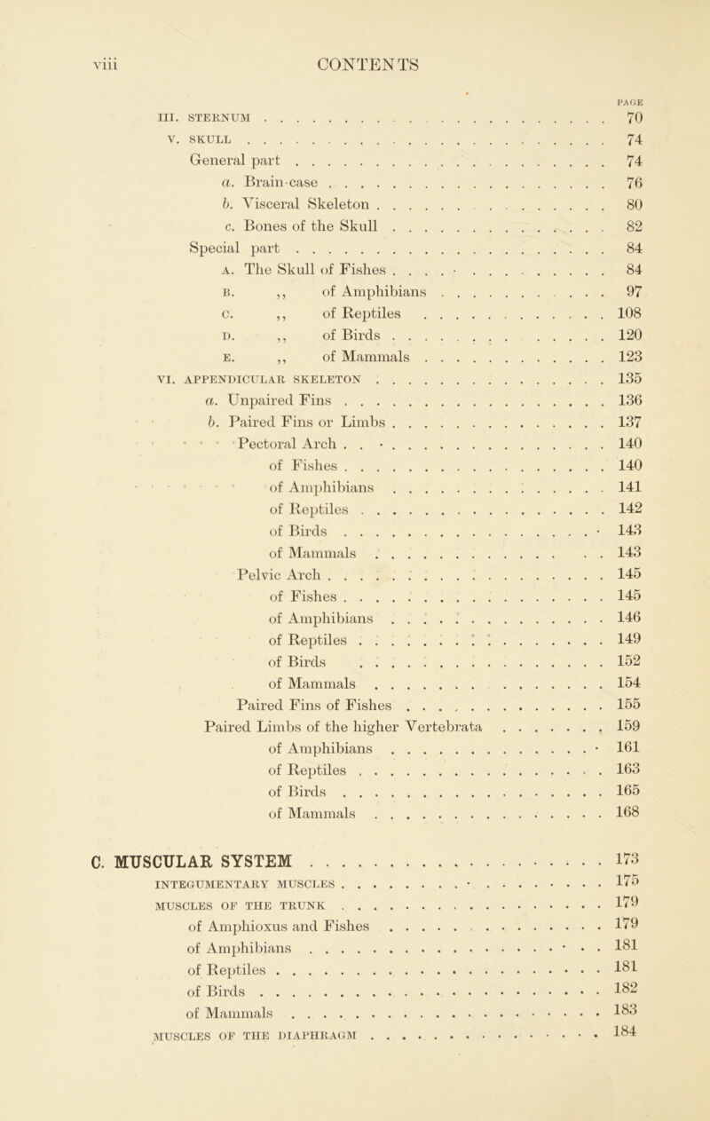 PAGE III. STERNUM 70 V. SKULL 74 General part 74 a. Brain-case 76 b. Visceral Skeleton 80 c. Bones of the Skull 82 Special part 84 a. The Skull of Fishes ....... 84 b. ,, of Amphibians 97 c. ,, of Reptiles 108 d. ,, of Birds 120 e. ,, of Mammals 123 VI. APPENDICULAR SKELETON 135 a. Unpaired Fins 136 b. Paired Fins or Limbs 137 Pectoral Arch . . • 140 of Fishes 140 of Amphibians '! 141 of Reptiles 142 of Birds • 143 of Mammals 143 Pelvic Arch 145 of Fishes 145 of Amphibians . . 146 of Reptiles 1 149 of Birds 152 of Mammals 154 Paired Fins of Fishes 155 Paired Limbs of the higher Vertebrata 159 of Amphibians • 161 of Reptiles 163 of Birds 165 of Mammals 168 C. MUSCULAR SYSTEM 173 INTEGUMENTARY MUSCLES • 175 MUSCLES OF THE TRUNK 179 of Amphioxus and Fishes 179 of Amphibians * • • 181 of Reptiles 181 of Birds 182 of Mammals 183 MUSCLES OF THE DIAPHRAGM 184