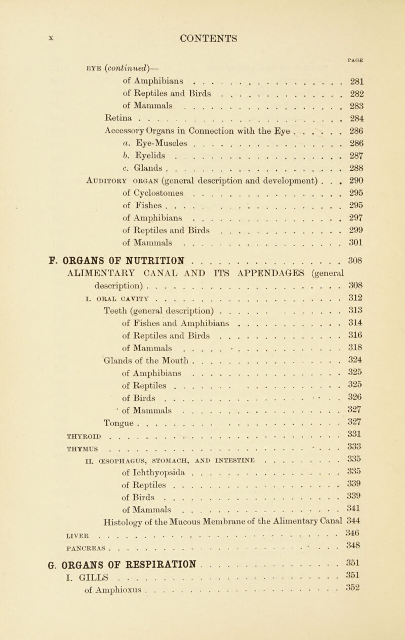 eye (continued)— of Amphibians of Reptiles and Birds of Mammals Retina Accessory Organs in Connection with the Eye a. Eye-Muscles b. Eyelids c. Glands Auditory organ (general description and development) . . . of Cyclostomes of Fishes of Amphibians of Reptiles and Birds of Mammals E. ORGANS OF NUTRITION ALIMENTARY CANAL AND ITS APPENDAGES (general description) I. ORAL (JAVITY Teeth (general description) of Fishes and Amphibians of Reptiles and Birds of Mammals • Glands of the Mouth of Amphibians of Reptiles of Birds • • • • . ’ of Mammals Tongue thyroid THYMUS • . . . II. G5SOPHAGUS, STOMACH, AND INTESTINE of Ichthyopsida of Reptiles of Birds of Mammals Histology of the Mucous Membrane of the Alimentary Canal LIVER PANCREAS ‘ • • • G. ORGANS OF RESPIRATION I. GILLS of Amphioxus PAGE 281 282 283 284 286 286 287 288 290 295 295 297 299 301 308 308 312 313 314 316 318 324 325 325 326 327 327 331 333 335 335 339 339 341 344 346 348 351 351 352
