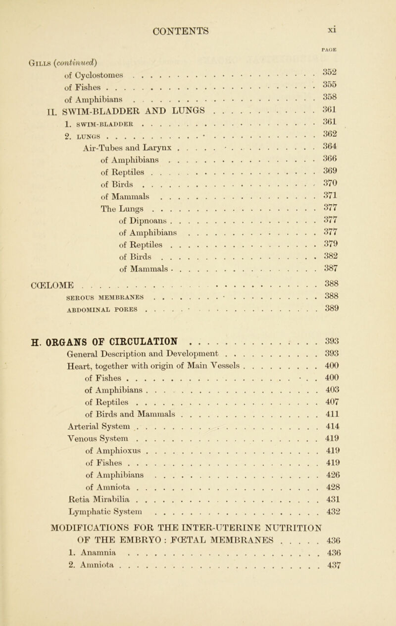 PAGE Gills (continued) of Cyclostomes 352 of Fishes 355 of Amphibians 358 II. SWIM-BLADDER AND LUNGS 361 1. SWIM-BLADDER 361 2. lungs • 362 Air-Tubes and Larynx • 364 of Amphibians 366 of Reptiles 369 of Birds 370 of Mammals 371 The Lungs 377 of Dipnoans 377 of Amphibians 377 of Reptiles 379 of Birds 382 of Mammals 387 CCELOME 388 SEROUS MEMBRANES • 388 ABDOMINAL PORES • 389 H. ORGANS OF CIRCULATION 393 General Description and Development 393 Heart, together with origin of Main Yessels 400 of Fishes • . . 400 of Amphibians 403 of Reptiles 407 of Birds and Mammals 411 Arterial System 414 Venous System 419 of Amphioxus 419 of Fishes 419 of Amphibians 426 of Amniota 428 Retia Mirabilia 431 Lymphatic System 432 MODIFICATIONS FOR THE INTER-UTERINE NUTRITION OF THE EMBRYO : FGETAL MEMBRANES 436 1. Anamnia 436 2. Amniota 437