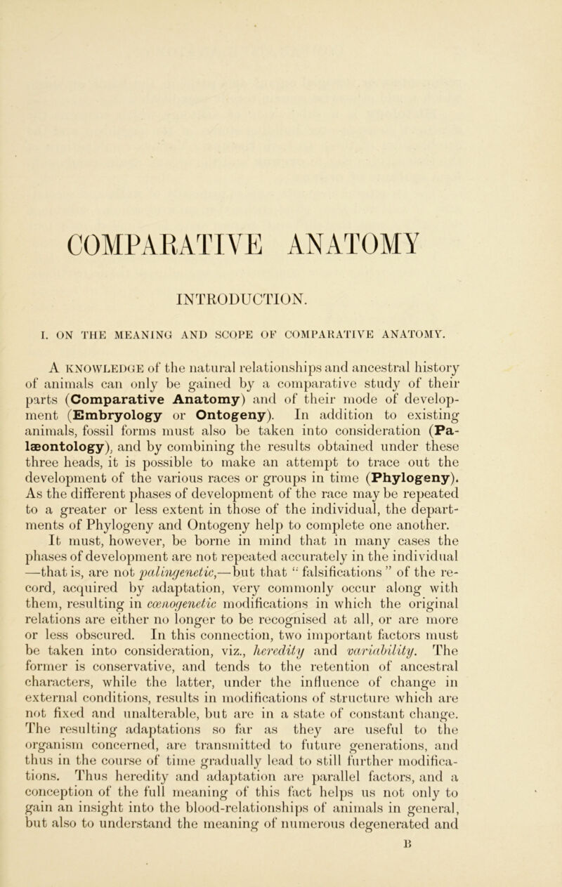 COMPARATIVE ANATOMY INTRODUCTION. I. ON THE MEANING AND SCOPE OF COMPARATIVE ANATOMY. A Knowledge of the natural relationships and ancestral history of animals can only be gained by a comparative study of their parts (Comparative Anatomy) and of their mode of develop- ment (Embryology or Ontogeny). In addition to existing animals, fossil forms must also be taken into consideration (Pa- laeontology), and by combining the results obtained under these three heads, it is possible to make an attempt to trace out the development of the various races or groups in time (Phylogeny). As the different phases of development of the race may be repeated to a greater or less extent in those of the individual, the depart- ments of Phylogeny and Ontogeny help to complete one another. It must, however, be borne in mind that in many cases the phases of development are not repeated accurately in the individual —that is, are not palingenetic,—but that falsifications ” of the re- cord, acquired by adaptation, very commonly occur along with them, resulting in ccenogenetic modifications in which the original relations are either no longer to be recognised at all, or are more or less obscured. In this connection, tvvo important factors must be taken into consideration, viz., lieredity and variability. The forrner is conservative, and tends to the retention of ancestral characters, while the latter, under the influence of change in external conditions, results in modifications of structure which are not fixed and unalterable, but are in a state of constant change. The resulting adaptations so far as they are useful to the organism concerned, are transmitted to future generations, and thus in the course of time gradually lead to still further modifica- tions. Thus heredity and adaptation are parallel factors, and a conception of the full meaning of this fact helps us not only to gain an insight into the blood-relationships of animals in general, but also to understand the meaning of numerous degenerated and B