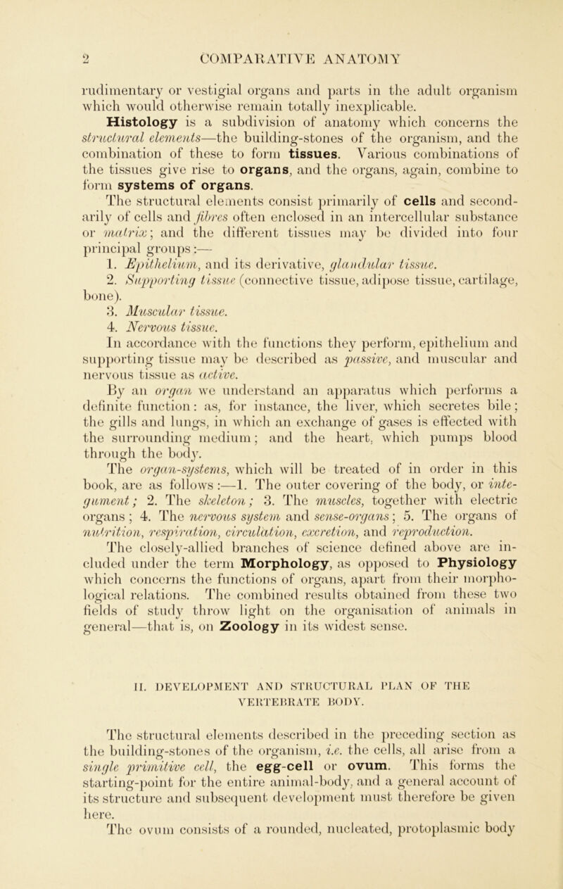 rudimentary or vestigial Organs and parts in the adult organism which would otherwise remain totally inexplicable. Histology is a subdivision of anatomy which concerns the strudural elements—the building-stones of the organism, and the combination of these to form tissues. Yarious combinations of the tissues give rise to Organs, and the organs, again, combine to form Systems of organs. The structural elements consist primarily of cells and second- arily of cells and fibres often enclosed in an intercellular substance or mcctrix; and the different tissues may be divided into four principal groups:— 1. Epithelium, and its derivative, glandular tissuc. 2. Supporting tissue (connective tissue, adipöse tissue, cartilage, bone). 3. Muscular tissue. 4. Nervous tissue. In accordance with the functions they perform, epithelium and supporting tissue may be described as passive, and muscular and nervous tissue as active. Ey an organ we understand an apparatus which performs a definite function: as, for instance, the liver, which secretes bile; the gills and lungs, in which an exchange of gases is effected with the surrounding medium; and the heart. which pumps blood through the bod}r. The organ-systems, which will be treated of in Order in this book, are as follows :—1. The outer covering of the body, or inte- gament; 2. The skeleton; 3. The muscles, together with electric organs ; 4. The nervous System and sense-organs; 5. The organs of nutrition, respiration, circulation, excretion, and reproduction. The closely-allied branches of Science defined above are in- cluded under the term Morphology, as opposed to Physiology which concerns the functions of organs, apart from their morpho- logical relations. The combined results obtained from these two fields of study throw light on the Organisation of animals in general—that is, on Zoology in its widest sense. II. DEVELOPMENT AND STRUCTURAL PLAN OF THE VERTEBRATE BODY. The structural elements described in the preceding section as the building-stones of the organism, i.e. the cells, all arise from a single primitive cell, the egg-cell or ovum. This forms the starting-point for the entire animal-body, and a general account of its structure and subsequent development must therefore be given here. The ovum consists of a rounded, nucleated, protoplasmic body