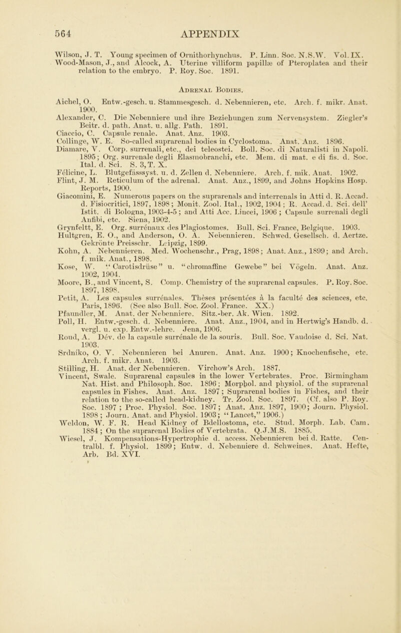 Wilson, J. T. Young specimen of Ornithorhynchus. P. Linn. Soc. N.S.W. Yol. IX. Wood-Mason, J., and Alcock, A. Uterine villiform papillse of Pteroplatea and their relation to the embryo. P. Roy. Soc. 1891. Adrenal Bodies. Aicbel, O. Entw.-gesch. u. Stammesgesch. d. Nebennieren, etc. Arch. f. mikr. Anat. 1900. Alexander, C. Die Nebenniere und ilire Beziehungen zum Nervensystem. Ziegler’s Beitr. d. path. Anat. u. allg. Patb. 1891. Ciaccio, G. Capsule renale. Anat. Anz. 1903. Collinge, W. E. So-called suprarenal bodies in Cyclostoma. Anat. Anz. 1896. Diamare, V. Corp. surrenali, etc., dei teleostei. Boll. Soc. di Naturalisti in Napoli. 1895; Org. surrenale degli Elasmobranchi, etc. Mein, di mat. e di fis. d. Soc. Ital. d. Sei. S. 3,T. X. Felicine, L. Blutgefässsyst. u. d. Zellen d. Nebenniere. Arch. f. mik. Anat. 1902. Flint, J. M. Reticulum of the adrenal. Anat. Anz., 1899, and Johns Hopkins Hosp. Reports, 1900. Giacomini, E. Numerous papers on the suprarenals and interrenals in Atti d. R. Accad. d. Fisiocritici, 1897, 1898; Monit. Zool. Ital., 1902, 1904; R. Accad. d. Sei. dell’ Istit. di Bologna, 1903-4-5 ; and Atti Acc. Liucei, 1906; Capsule surrenali degli Anfibi, etc. Siena, 1902. Grynfeltt, E. Org. surreuaux des Plagiostomes. Bull. Sei. France, Belgique. 1903. Hultgren, E. O., and Anderson, O. A. Nebennieren. Schwed. Gesellsch. d. Aertze. Gekrönte Preisschr. Leipzig, 1899. Kolm, A. Nebennieren. Med. Wockenschr., Prag, 1898; Anat. Anz., 1899; and Arch. f. mik. Anat., 1898. Kose, W. “Carotisdrüse” u. “chromaffine Gewebe” bei Vögeln. Anat. Anz. 1902, 1904. Moore, B., and Vincent, S. Comp. Chemistry of the suprarenal capsules. P. Roy. Soc. 1897,1898. Petit, A. Les capsules surrenales. Theses presentees ä la faculte des Sciences, etc. Paris, 1896. (See also Bull. Soc. Zool. France. XX.) Pfaundler, M. Anat. der Nebenniere. Sitz.-ber. Ak. Wien. 1892. Poll, II. Entw.-gesch. d. Nebenniere. Anat. Anz., 1904, and in Hertwig’s Handb. d. vergl. u. exp. Entw.-lehre. Jena, 1906. Roud, A. Dev. de la capsule surrenale de la souris. Bull. Soc. Vaudoise d. Sei. Nat. 1903. Srdniko, O. V. Nebennieren bei Anuren. Anat. Anz. 1900; Knochenfische, etc. Arch. f. mikr. Anat. 1903. Stilling, H. Anat. der Nebennieren. Virchow’s Arch. 1887. Vincent, Swale. Suprarenal capsules in the lower Vertebrates. Proc. Birmingham Nat. Hist, and Philosoph. Soc. 1896 ; Morphol. and physiol. of the suprarenal capsules in Fishes. Änat. Anz. 1897; Suprarenal bodies in Fishes, and their relation to the so-called head-kidney. Tr. Zool. Soc. 1897. (Cf. also P. Roy. Soc. 1897; Proc. Physiol. Soc. 1897 ; Anat. Anz. 1897, 1900; Journ. Physiol. 1898 ; Journ. Anat. and Physiol. 1903; “Lancet,” 1906.) Weldon, W. F. R. Head Kidney of Bdellostoma, etc. Stud. Morph. Lab. Cam. 1884 ; On the suprarenal Bodies of Vertebrata. Q.J.M.S. 1885. Wiesel, J. Kompensatious-Hypertrophie d. access. Nebennieren bei d. Ratte. Cen- tralbl. f. Physiol. 1899; Entw. d. Nebenniere d. Schweines. Anat. Hefte, Arb. Bd. XVI.