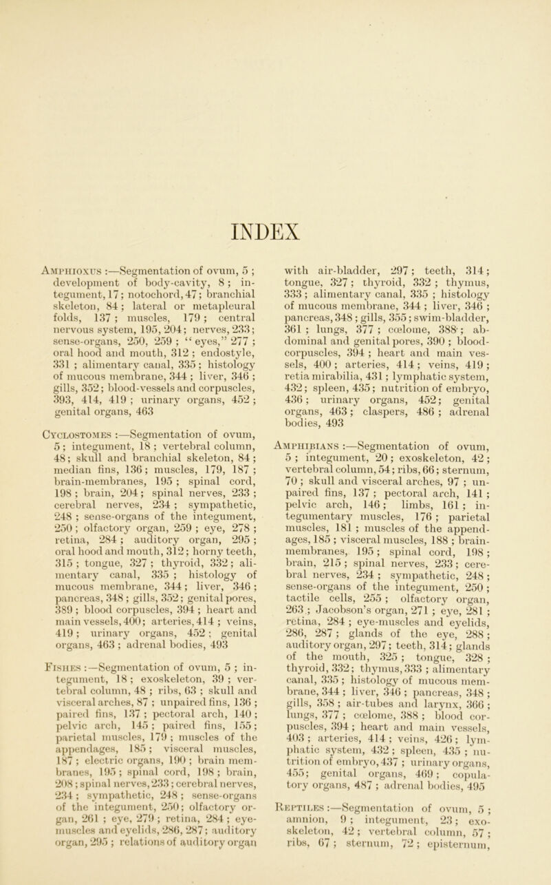 INDEX Amphioxus :—Segmentation of ovum, 5 ; development of body-eavity, 8 ; in- tegument, 17; notochord, 47; branchial skeleton, 84; lateral or metapleural folds, 137 ; muscles, 179 ; central nervous System, 195, 204; nerves, 233; sense-organs, 250, 259 ; “ eyes,” 277 ; oral hood and mouth, 312 ; endostyle, 331 ; alimentary canal, 335; histology of mucous membrane, 344 ; liver, 346 ; gills, 352; blood-vessels and corpuscles, 393, 414, 419 ; urinary organs, 452 ; genital organs, 463 Cyclostomes :—Segmentation of ovum, 5; integument, 18; vertebral column, 48; skull and branchial skeleton, 84; median fins, 136; muscles, 179, 187 ; brain-membranes, 195 ; spinal cord, 198 ; brain, 204; spinal nerves, 233 ; cerebral nerves, 234 ; sympathetic, 248 ; sense-organs of the integument, 250 ; olfactory organ, 259 ; eye, 278 ; retina, 284 ; auditory organ, 295 ; oral hood and mouth, 312; horny teeth, 315 ; tongue, 327 ; thyroid, 332; ali- mentary canal, 335 ; histology of mucous membrane, 344; liver, 346 ; pancreas, 348 ; gills, 352; genital pores, 389 ; blood corpuscles, 394 ; heart and main vessels, 400; arteries, 414 ; veins, 419; urinary organs, 452; genital organs, 463 ; adrenal bodies, 493 Fishes :—Segmentation of ovum, 5 ; in- tegument, 18 ; exoskeleton, 39 ; ver- tebral column, 48 ; ribs, 63 ; skull and visceral arches, 87 ; unpaired fins, 136 ; paired fins, 137 ; pectoral arch, 140 ; pelvic arch, 145; paired fins, 155; parietal muscles, 179 ; muscles of the appendages, 185; visceral muscles, 187 ; electric organs, 190 ; brain mem- branes, 195; spinal cord, 198; brain, 208 ; spinal nerves, 233; cerebral nerves, 234 ; sympathetic, 248 ; sense-organs of the integument, 250; olfactory or- gan, 261 ; eye, 279 ; retina, 284; eye- muscles and eyelids, 286, 287; auditory organ, 295 ; relations of auditory organ with air-bladder, 297; teeth, 314; tongue, 327; thyroid, 332 ; thymus, 333; alimentary canal, 335 ; histology of mucous membrane, 344 ; liver, 346 ; pancreas, 348 ; gills, 355; swim-bladder, 361 ; lungs, 377 ; ccelome, 388-; ab- dominal and genital pores, 390 ; blood- corpuscles, 394 ; heart and main ves- sels, 400 ; arteries, 414 ; veins, 419 ; retia mirabilia, 431; lymphatic System, 432; spieen, 435; nutrition of embryo, 436; urinary organs, 452; genital organs, 463; claspers, 486 ; adrenal bodies, 493 Amphibians :—Segmentation of ovum, 5 ; integument, 20 ; exoskeleton, 42 ; vertebral column, 54; ribs, 66; sternum, 70 ; skull and visceral arches, 97 ; un- paired fins, 137 ; pectoral arch, 141 ; pelvic arch, 146; limbs, 161 ; in- tegumentary muscles, 176 ; parietal muscles, 181 ; muscles of the append- ages, 185 ; visceral muscles, 188 ; brain- membranes, 195; spinal cord, 198 ; brain, 215 ; spinal nerves, 233; cere- bral nerves, 234 ; sympathetic, 248 ; sense-organs of the integument, 250 ; tactile cells, 255 ; olfactory organ, 263 .; Jacobson’s organ, 271 ; eye, 281 ; retina, 284 ; eye-muscles and eyelids, 286, 287; glands of the eye, 288; auditory organ, 297; teeth, 314; glands of the mouth, 325 ; tongue, 328 ; thyroid, 332; thymus,333 ; alimentary canal, 335 ; histology of mucous mem- brane, 344 ; liver, 346 ; pancreas, 348 ; gills, 358 ; air-tubes and larynx, 366 ; lungs, 377 ; coelome, 388 ; blood cor- puscles, 394; heart and main vessels, 403 ; arteries, 414 ; veins, 426 ; lym- phatic System, 432; spieen, 435 ; nu- trition of embryo, 437 ; urinary organs, 455; genital organs, 469; copula- tory organs, 487 ; adrenal bodies, 495 Reptii.es :—Segmentation of ovum, 5 ; amnion, 9 ; integument, 23; exo- skeleton, 42 ; vertebral column, 57 ; ribs, 67; sternum, 72; episternum,