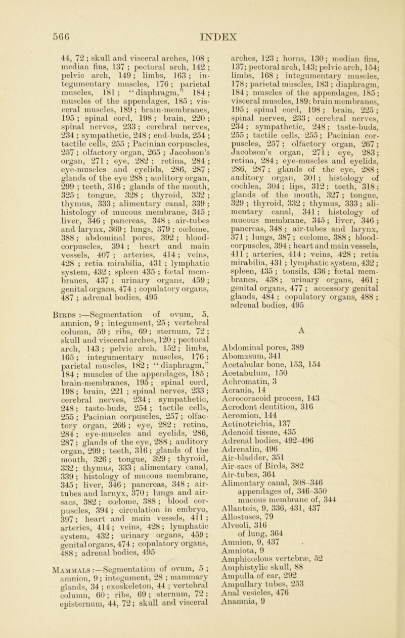 44, 72 ; skull and visceral arclies, 108 ; median fins, 137 ; pectoral arch, 142 ; pelvic arch, 149; limbs, 163 ; in- tegumentary muscles, 176; parietal muscles, 181; “ diaphragm,” 184; muscles of the appendages, 185 ; vis- ceral muscles, 189; brain-membranes, 195 ; spinal cord, 198 ; brain, 220 ; spinal nerves, 233; cerebral nerves, 234 ; sympathetic, 248 ; end-buds, 254 ; tactile cells, 255 ; Pacinian corpuscles, 257 ; olfactory organ, 265 ; Jacobson’s organ, 271 ; eye, 282 ; retina, 284 ; eye-muscles and eyelids, 286, 287; glands of the eye 288 ; auditory organ, 299 ; teeth, 316 ; glands of the mouth, 325 ; tongue, 328 ; thyroid, 332 ; thymus, 333; alimentary canal, 339 ; histology of mucous membrane, 345 ; liver, 346 ; pancreas, 348 ; air-tubes and larynx, 369 ; lungs, 379 ; ccelome, 388; abdominal pores, 392 ; blood- corpuscles, 394 ; heart and main vessels, 407 ; arteries, 414; veins, 428 ; retia mirabilia, 431 ; lymphatic System, 432 ; spieen 435 ; fcetal mem- branes, 437 ; urinary Organs, 459; genital organs, 474 ; copulatory organs, 487 ; adrenal bodies, 495 Birds :—Segmentation of ovum, 5, amnion, 9; integument, 25; vertebral column, 59; ribs, 69; sternum, 72; skull and visceral arches, 120 ; pectoral arch, 143 ; pelvic arch, 1.52; limbs, 165; integumentary muscles, 176 ; parietal muscles, 182; “diaphragm,” 184 ; muscles of the appendages, 185 ; brain-membranes, 195; spinal cord, 198; brain, 221 ; spinal nerves, 233; cerebral nerves, 234; sympathetic, 248; taste-buds, 254 ; tactile cells, 255; Pacinian corpuscles, 257; olfac- tory organ, 266 ; eye, 282; retina, 284; eye-muscles and eyelids, 286, 287 ; glands of the eye, 288 ; auditory organ, 299; teeth, 316; glands of the mouth, 326; tongue, 329; thyroid, 332; thymus, 333; alimentary canal, 339 ; histology of mucous membrane, 345; liver, 346 ; pancreas, 348 ; air- tubes and larnyx, 370; lungs and air- sacs, 382; ccelome, 388; blood cor- puscles, 394 ; circulation in embryo, 397; heart and main vessels, 411; arteries, 414; veins, 428; lymphatic System, 432; urinary organs, 459; genital organs, 474 ; copulatory organs, 488 ; adrenal bodies, 495 Mammals :—Segmentation of ovum, 5 ; amnion, 9; integument, 28 ; mannnary glands, 34 ; exoskeleton, 44 ; vertebral column, 60 ; ribs, 69 ; sternum, 72 ; episternum, 44, 72; skull and visceral arches, 123; horns, 130; median fins, 137; pectoral arch, 143; pelvic arch, 154; limbs, 168 ; integumentary muscles, 178; parietal muscles, 183 ; diaphragm, 184; muscles of the appendages, 185; visceral muscles, 189; brain membranes, 195; spinal cord, 198; brain, 225 ; spinal nerves, 233; cerebral nerves, 234; sympathetic, 248; taste-buds, 255 ; tactile cells, 255; Pacinian cor- puscles, 257 ; olfactory organ, 267 ; Jacobson’s organ, 271; eye, 283; retina, 284; eye-muscles and eyelids, 286, 287 ; glands of the eye, 288; auditory organ, 301 ; histology of cochlea, 304; lips, 312; teeth, 318; glands of the mouth, 327 ; tongue, 329 ; thyroid, 332 ; thymus, 333; ali- mentary canal, 341 ; histology of mucous membrane, 345; liver, 346 ; pancreas, 348 ; air-tubes and larynx, 371 ; lungs, 387; ccelome, 388; blood- corpuscles, 394; heart and main vessels, 411; arteries, 414; veins, 428; retia mirabilia, 431; lymphatic System, 432 ; spieen, 435 ; tonsils, 436 ; foetal mem- branes, 438; urinary organs, 461 ; genital organs, 477 ; accessory genital glands, 484 ; copulatory organs, 488 ; adrenal bodies, 495 A Abdominal pores, 389 Abomasum, 341 Acetabular bone, 153, 154 Acetabulum, 150 Achromatin, 3 Acrania, 14 Acrocoracoid process, 143 Acrodont dentition, 316 Acromion, 144 Actinotrichia, 137 Adenoid tissue, 435 Adrenal bodies, 492-496 Adrenalin, 496 Air-bladder, 351 Air-sacs of Birds, 382 Air-tubes, 364 Alimentary canal, 308-346 appendages of, 346-350 mucous membrane of, 344 Allantois, 9, 336, 431, 437 Allostoses, 79 Alveoli, 316 of lung, 364 Amnion, 9, 437 Amniota, 9 Amphiccelous vertebrae, 52 Amphistylic skull, 88 Ampulla of ear, 292 Ampullary tubes, 253 Anal vesicles, 476 Anamnia, 9