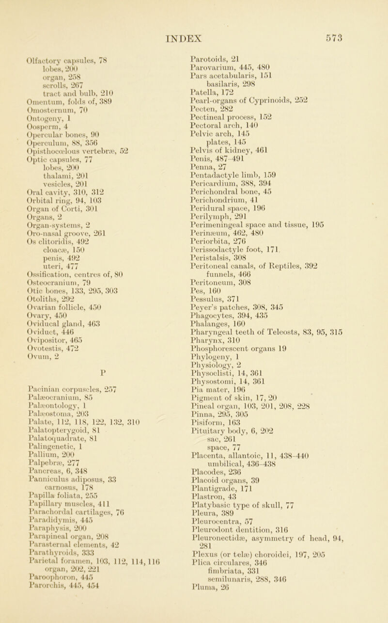 Olfactory capsules, 78 lobes, 200 organ, 258 scrolls, 267 tract and bulb, 210 Omentum, folds of, 389 Omosternum, 70 Ontogeny, 1 Oosperm, 4 Opercular bones, 90 Operculum, 88, 356 Opisthocoelous vertebrse, 52 Optic capsules, 77 lobes, 200 thalami, 201 vesicles, 201 Oral cavity, 310, 312 Orbital ring, 94, 103 Organ of Corti, 301 Organs, 2 Organ-systems, 2 Oro-nasal groove, 261 Os clitoridis, 492 cloac£e, 150 penis, 492 uteri, 477 Ossification, centres of, 80 Osteocranium, 79 Otic bones, 133, 295, 303 Otoliths, 292 Ovarian follicle, 450 Ovary, 450 Oviducal gland, 463 Oviduct, 446 Ovipositor, 465 Ovotestis, 472 Ovum, 2 P Pacinian corpuscles, 257 Palseocraninm, 85 Palaeontology, 1 Pabeostoma, 203 Palate, 112, 118, 122, 132, 310 Palatopterygoid, 81 Palatoquadrate, 81 Palingenetic, 1 Pallium, 200 Palpebrse, 277 Pancreas, 6, 348 Panniculus adiposus, 33 carnosus, 178 Papilla foliata, 255 Papillary muscles, 411 Parachordal cartilages, 76 Paradidymis, 445 Paraphysis, 200 Parapineal organ, 208 Parasternal elements, 42 Parathyroids, 333 Parietal foramen, 103, 112, 114,116 organ, 202, 221 Paroophoron, 445 Parorchis, 445, 454 Parotoids, 21 Parovarium, 445, 480 Pars acetabularis, 151 basilaris, 298 Patella, 172 Pearl-organs of Cyprinoids, 252 Pecten, 282 Pectineal process, 152 Pectoral arch, 140 Pelvic arch, 145 plates, 145 Pelvis of kidney, 461 Penis, 487-491 Penna, 27 Pentadactyle limb, 159 Pericardium, 388, 394 Perichondral hone, 45 Perichondrium, 41 Peridural space, 196 Perilymph, 291 Perimeningeal space and tissue, 195 Perinseum, 462, 480 Periorbita, 276 Perissodactyle foot, 171 Peristalsis, 308 Peritoneal canals, of Reptiles, 392 funnels, 466 Peritoneum, 308 Pes, 160 Pessulus, 371 Peyer’s patches, 308, 345 Phagocytes, 394, 435 Phalanges, 160 Pharyngeal teeth of Teleosts, 83, 95, 315 Pharynx, 310 Phosphorescent organs 19 Phylogeny, 1 Physiology, 2 Pl^soclisti, 14, 361 Physostomi, 14, 361 Pia mater, 196 Pigment of skin, 17, 20 Pineal organ, 103, 201, 208, 228 Pinna, 295, 305 Pisiform, 163 Pituitary body, 6, 202 sac, 261 space, 77 Placenta, allantoic, 11, 438-440 umbilical, 436-438 Placodes, 236 Placoid organs, 39 Plantigrade, 171 Plastron, 43 Platybasie type of skull, 77 Pleura, 389 Pleurocentra, 57 Pleurodont dentition, 316 Pleuronectidse, asymmetry of head, 94, 281 Plexus (or telae) ehoroidei, 197, 205 Plica circulares, 346 fimbriata, 331 semilunaris, 288, 346 Plurna, 26