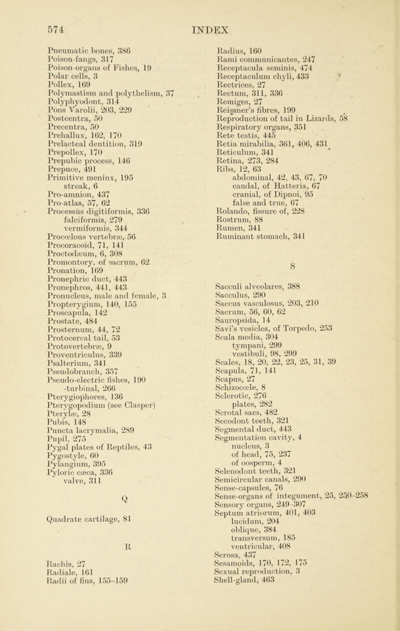 Pneumatic bones, 386 Poison-fangs, 317 Poison-organs of Fisheg, 19 Polar cells, 3 Pollex, 169 Polymastism anrl polythelism, 37 Polyphyodont, 314 Pons Varolii, 203, 229 Postcentra, 50 Precentra, 50 Prehallux, 162, 170 Prelacteal dentition, 319 Prepollex, 170 Prepubic process, 146 Prepuce, 491 Primitive meninx, 195 streak, 6 Pro-amnion, 437 Pro-atlas, 57, 62 Proeessiis digitiformis, 336 falciformis, 279 vermiformis, 344 Proccelous vertebrse, 56 Procoracoid, 71, 141 Proctodseum, 6, 308 Promontorjr, of sacrnm, 62 Pronation, 169 Pronephric duct, 443 Pronepliros, 441, 443 Pronucleus, male and female, 3 Propteryginm, 140, 155 Proscapula, 142 Prostate, 484 Prosternum, 44, 72 Protocercal tail, 53 Protovertebrte, 9 Proventriculus, 339 Psalterium, 341 Pseudobranch, 357 Pseudo-electric fishes, 190 -turbinal, 266 Pterygiophores, 136 Pterygopodium (see Clasper) Pterylm, 28 Pubis, 148 Puncta lacrymalia, 289 Pupil, 275 Pygal plates of Reptiles, 43 Pygostyle, 60 Pylangium, 395 Pyloric cieca, 336 valve, 311 Q Quadrate cartilage, 81 R Rachis, 27 Radiale, 161 Radii of fins, 155-159 Radius, 160 Rami communicantes, 247 Receptacula seminis, 474 Receptaculum chyli, 433 Rectrices, 27 Rectum, 311, 336 Remiges, 27 Reissner’s libres, 199 Reproduction of tail in Lizards, 58 Respiratory organs, 351 Rete testis, 445 Retia mirabilia, 361, 406, 431 Reticulum, 341 Retina, 273, 284 Ribs, 12, 63 abdominal, 42, 43, 67, 70 caudal, of Hatteria, 67 cranial, of Dipnoi, 95 false and true, 67 Rolando, fissure of, 228 Rostrum, 88 Ruinen, 341 Ruminant stomach, 341 S Sacculi alveolares, 388 Sacculus, 290 Saccus vasculosus, 203, 210 Sacrum, 56, 60, 62 Sauropsida, 14 Savi’s vesicles, of Torpedo, 253 Scala media, 304 tympani, 299 vestibuli, 98, 299 Scales, 18, 20, 22, 23, 25, 31, 39 Scapula, 71, 141 Scapus, 27 Schizocoele, 8 Sclerotic, 276 plates, 282 Scrotal sacs, 482 Secodont teeth, 321 Segmental duct, 443 Segmentation cavity, 4 nucleus, 3 of head, 75, 237 of oosperm, 4 Selenodont teeth, 321 Semicircular canals, 290 Sense-capsules, 76 Sense-organs of integument, 25, 250 Sensory organs, 249-307 Septum atriorum, 401, 403 lucidum, 204 oblique, 384 transversum, 185 ventricular, 408 Serosa, 437 Sesamoids, 170, 172, 175 Sexual reproduction, 3 Shell-gland, 463