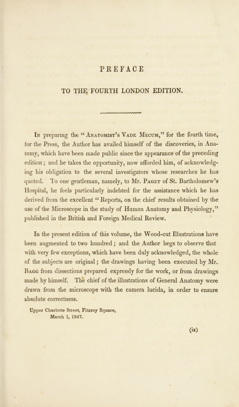 TO THE FOURTH LONDON EDITION. In preparing the u Anatomist’s Vade Mecum,” for the fourth time, for the Press, the Author has availed himself of the discoveries, in Ana- tom}', which have been made public since the appearance of the preceding edition ; and he takes the opportunity, now afforded him, of acknowledg- ing his obligation to the several investigators whose researches he has quoted. To one gentleman, namely, to Mr. Paget of St. Bartholomew’s Hospital, he feels particularly indebted for the assistance which he has derived from the excellent “ Reports, on the chief results obtained by the use of the Microscope in the study of Human Anatomy and Physiology,” published in the British and Foreign Medical Review. In the present edition of this volume, the Wood-cut Illustrations have been augmented to two hundred; and the Author begs to observe that with very few exceptions, which have been duly acknowledged, the whole of the subjects are original; the drawings having been executed by Mr. Bagg from dissections prepared expressly for the work, or from drawings made by himself. The chief of the illustrations of General Anatomy were drawn from the microscope with the camera lucida, in order to ensure absolute correctness. Upper Charlotte Street, Fitzroy Square, March 1, 1847.