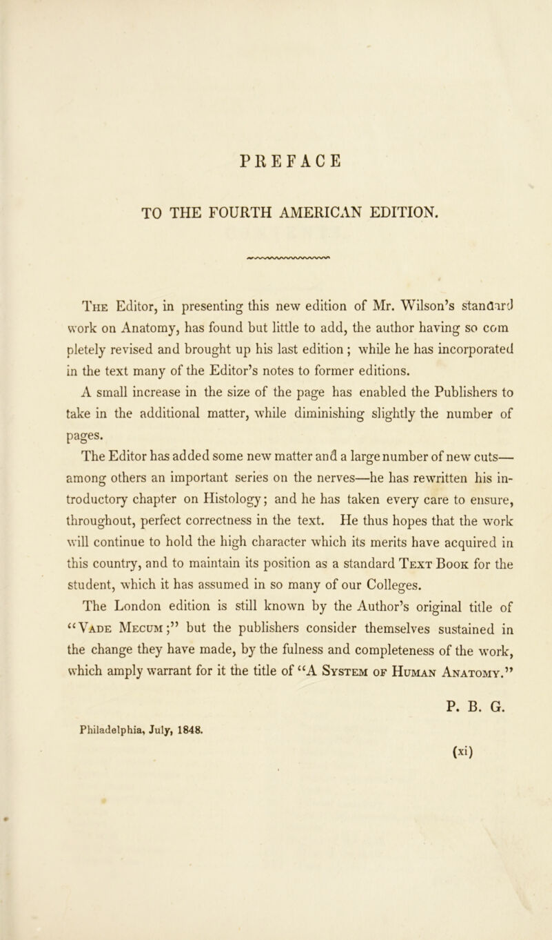 TO THE FOURTH AMERICAN EDITION. The Editor, in presenting this new edition of Mr. Wilson’s standard work on Anatomy, has found but little to add, the author having so com pletely revised and brought up his last edition ; while he has incorporated in the text many of the Editor’s notes to former editions. A small increase in the size of the page has enabled the Publishers to take in the additional matter, while diminishing slightly the number of pages. The Editor has added some new matter and a large number of new cuts— among others an important series on the nerves—he has rewritten his in- troductory chapter on Histology; and he has taken every care to ensure, throughout, perfect correctness in the text. He thus hopes that the work will continue to hold the high character which its merits have acquired in this country, and to maintain its position as a standard Text Book for the student, which it has assumed in so many of our Colleges. The London edition is still known by the Author’s original title of “Vade Mecum;” but the publishers consider themselves sustained in the change they have made, by the fulness and completeness of the work, which amply warrant for it the title of “A System of Human Anatomy.” P. B. G. Philadelphia, July, 1848.