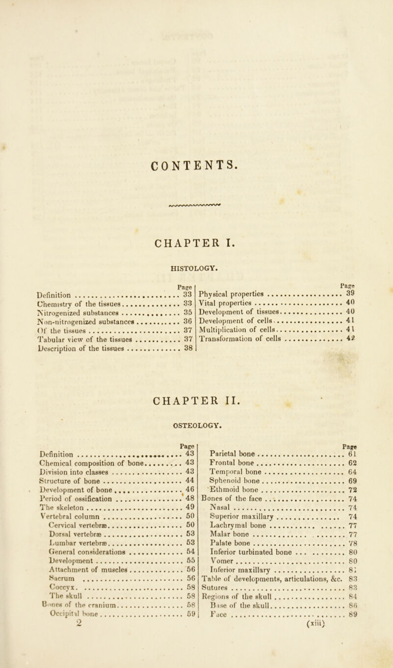 CONTENTS CHAPTER I. HISTOLOGY. Page Definition 33 Chemistry of the tissues 33 Nitrogenized substances 35 Non-nitrogenized substances 36 Of the tissues 37 Tabular view of the tissues 37 Description of the tissues 38 Page Physical properties 39 Vital properties 40 Development of tissues 40 Development of cells 41 Multiplication of cells 41 Transformation of cells 42 CHAPTER II. OSTEOLOGY. Page Definition 43 Chemical composition of bone 43 Division into classes 43 Structure of bone 44 Development of bone 46 Period of ossification 48 The skeleton 49 Vertebral column 50 Cervical vertebrae 50 Dorsal vertebrae 53 Lumbar vertebrae 53 General considerations 54 Development 55 Attachment of muscles 56 Sacrum 56 Coccyx 58 The skull 58 Bones of the cranium 58 Occipital bone 59 j Page Parietal bone 61 Frontal bone 62 Temporal bone 64 Sphenoid bone 69 Ethmoid bone 72 Bones of the face 74 Nasal 74 Superior maxillary 74 Lachrymal bone 77 Malar bone 77 Palate bone 78 Inferior turbinated bone 80 Vomer 80 Inferior maxillary 81 Table of developments, articulations, &c. 83 Sutures 83 Regions of the skull 84 Base of the skull 86 Face 89