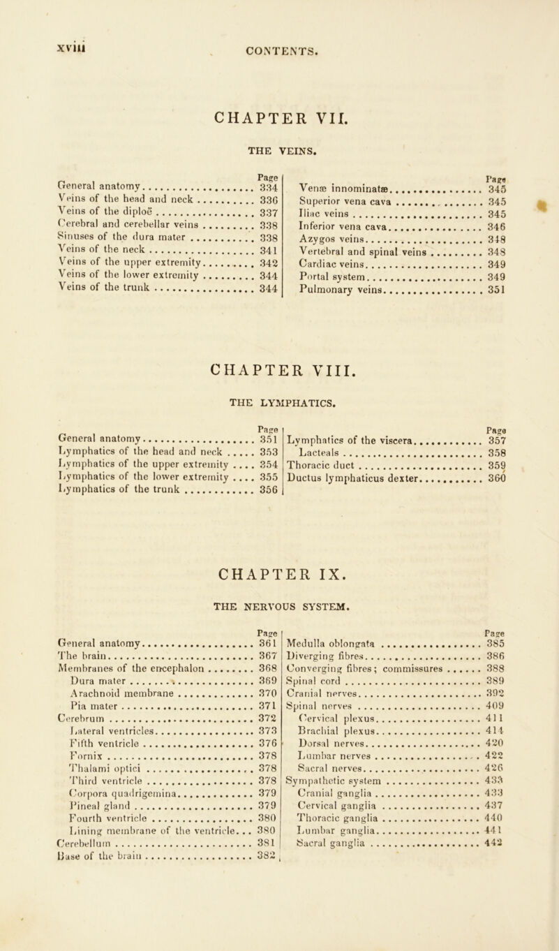 XV1U CHAPTER VII. THE VEINS. General anatomy 334 Veins of the head and neck 33G Veins of the diploe 337 Cerebral and cerebellar veins 338 Sinuses of the dura mater 338 Veins of the neck 341 Veins of the upper extremity . 342 Veins of the lower extremity 344 Veins of the trunk 344 Venae innominatse 345 Superior vena cava 345 Iliac veins 345 Inferior vena cava 346 Azygos veins 348 Vertebral and spinal veins 348 Cardiac veins 349 Portal system 349 Pulmonary veins 351 CHAPTER VIII. THE LYMPHATICS. Page General anatomy 351 Lymphatics of the head and neck 353 Lymphatics of the upper extremity .... 354 Lymphatics of the lower extremity .... 355 Lymphatics of the trunk 356 Page Lymphatics of the viscera 357 Lacteals 358 Thoracic duct 359 Ductus lymphaticus dexter 36-0 CHAPTER IX. THE NERVOUS SYSTEM. Page General anatomy 361 The brain 367 Membranes of the encephalon 368 Dura mater 369 Arachnoid membrane 370 Pia mater 371 Cerebrum 372 Lateral ventricles 373 Fifth ventricle 376 Fornix 378 Thalami optici . 378 Third ventricle 378 Corpora quadrigemina 379 Pineal gland 379 Fourth ventricle 380 Lining membrane of the ventricle... 380 Cerebellum 381 [ Base of the brain 382 j Page Medulla oblongata 385 Diverging fibres 386 Converging fibres; commissures 388 Spinal cord 389 Cranial nerves 392 Spinal nerves 409 Cervical plexus 411 Brachial plexus 414 Dorsal nerves 420 Lumbar nerves , . 422 Sacral nerves 426 Sympathetic system 433 Cranial ganglia 433 Cervical ganglia 437 Thoracic ganglia 440 Lumbar ganglia 441 Sacral ganglia 442