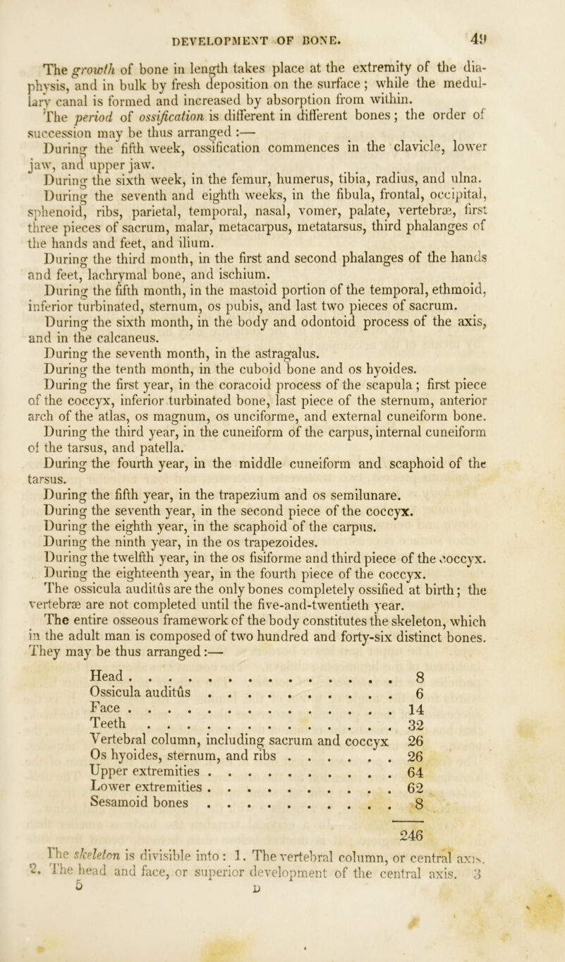 4l> The growth of bone in length takes place at the extremity of the dia- physis, and in bulk by fresh deposition on the surface; while the medul- lary canal is formed and increased by absorption from within. The period of ossification is different in different bones; the order of succession may be thus arranged :— Dunns' the fifth week, ossification commences in the clavicle, lower o * 7 jaw, and upper jaw. During the sixth week, in the femur, humerus, tibia, radius, and ulna. During the seventh and eighth weeks, in the fibula, frontal, occipital, sphenoid, ribs, parietal, temporal, nasal, vomer, palate, vertebrae, first three pieces of sacrum, malar, metacarpus, metatarsus, third phalanges of the hands and feet, and ilium. During the third month, in the first and second phalanges of the hands and feet, lachrymal bone, and ischium. During the fifth month, in the mastoid portion of the temporal, ethmoid, inferior turbinated, sternum, os pubis, and last two pieces of sacrum. During the sixth month, in the body and odontoid process of the axis, and in the calcaneus. During the seventh month, in the astragalus. During the tenth month, in the cuboid bone and os hyoides. During the first year, in the coracoid process of the scapula; first piece of the coccyx, inferior turbinated bone, last piece of the sternum, anterior arch of the atlas, os magnum, os unciforme, and external cuneiform bone. During the third year, in the cuneiform of the carpus, internal cuneiform of the tarsus, and patella. During the fourth year, in the middle cuneiform and scaphoid of the tarsus. During the fifth year, in the trapezium and os semilunare. During the seventh year, in the second piece of the coccyx. During the eighth year, in the scaphoid of the carpus. During the ninth year, in the os trapezoides. During the twelfth year, in the os fisiforme and third piece of the coccyx. During the eighteenth year, in the fourth piece of the coccyx. The ossicula auditus are the only bones completely ossified at birth; the vertebrae are not completed until the five-and-twentieth year. The entire osseous framework of the body constitutes the skeleton, which in the adult man is composed of two hundred and forty-six distinct bones. They may be thus arranged:— Head 8 Ossicula auditus 6 Face 14 Teeth 32 Vertebral column, including sacrum and coccyx 26 Os hyoides, sternum, and ribs 26 Upper extremities . 64 Lower extremities 62 Sesamoid bones 8 246 The skeleton is divisible into: 1. The vertebral column, or central axis. 2. The head and face, or superior development of the central axis. 3