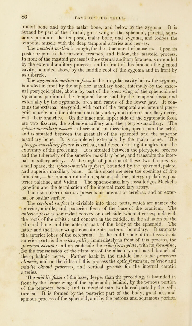 Irontal bone and by the malar bone, and below by the zygoma. It i* formed by part of the frontal, great wing of the sphenoid, parietal, squa- mous portion of the temporal, malar bone, and zygoma, and lodges the temporal muscle with the deep temporal arteries and nerves. The mastoid portion is rough, for the attachment of muscles. Upon its posterior part is the mastoid foramen, and below, the mastoid process. In front of the mastoid process is the external auditory foramen, surrounded by the external auditory process; and in front of this foramen the glenoid cavity, bounded above by the middle root of the zygoma and in front by its tubercle. The zygomatic portion or fossa is the irregular cavity below the zygoma, bounded in front by the superior maxillary bone, internally by the exter- nal pterygoid plate, above by part of the great wing of the sphenoid and squamous portion of the temporal bone, and by the temporal fossa, and externally by the zygomatic arch and ramus of the lower jaw. It con- tains the external pterygoid, with part of the temporal and internal ptery- goid muscle, and the internal maxillary artery and inferior maxillary nerve, with their branches. On the inner and upper side of the zygomatic fossa are two fissures, the spheno-maxillary and the pterygo-maxillary. The spheno-maxillary fissure is horizontal in direction, opens into the orbit, and is situated between the great ala of the sphenoid and the superior maxillary bone. It is completed externally by the malar bone. The pterygo-maxillary fissure is vertical, and descends at right angles from the extremity of the preceding. It is situated between the pterygoid process and the tuberosity of the superior maxillary bone, and transmits the inter- nal maxillary artery. At the angle of junction of these two fissures is a small space, the spheno-maxillary fossa, bounded by the sphenoid, palate, and superior maxillary bone. In this space are seen the openings of five foramina,—the foramen rotundum, spheno-palatine, pterygo-palatine, pos- terior palatine, and Vidian. The spheno-maxillary fossa lodges Meckel’s ganglion and the termination of the internal maxillary artery. The base of the skull presents an internal or cerebral, and an exter- nal or basilar surface. The cerebral surface is divisible into three parts, which are named the anterior, middle, and posterior fossa of the base of the cranium. The anterior fossa is somewhat convex on each side, where it corresponds with the roofs of the orbits; and concave in the middle, in the situation of the ethmoid bone and the anterior part of the body of the sphenoid. The latter and the lesser wings constitute its posterior boundary. It supports the anterior lobes of the cerebrum. In the middle line of this fossa, at its anterior part, is the crista galli; immediately in front of this process, the foramen c cecum; and on each side the cribriform plate, with its foramina, for the transmission of the filaments of the olfactory and nasal branch of the opthalmic nerve. Farther back in the middle line is the processus olivaris, and on the sides of this process the optic foramina, anterior and middle clinoid processes, and vertical grooves for the internal carotid arteries. The middle fossa of the base, deeper than the preceding, is bounded in front by the lesser wing of the sphenoid ; behind, by the petrous portion of the temporal bone; and is divided into two lateral parts by the sella turcica. It is formed by the posterior part of the body, great ala, and spinous process of the sphenoid, and by the petrous and squamous portion
