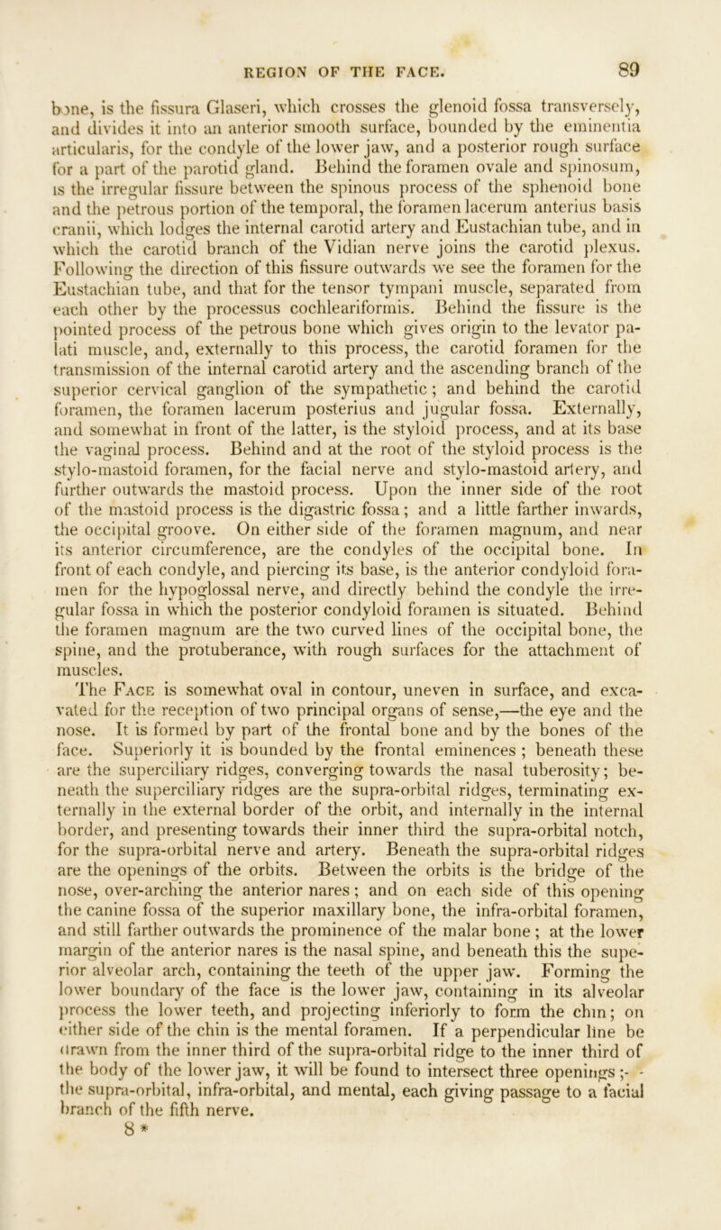 bone, is the fissura Glaseri, which crosses the glenoid fossa transversely, and divides it into an anterior smooth surface, bounded by the eminentia articularis, for the condyle of the lower jaw, and a posterior rough surface for a part of the parotid gland. Behind the foramen ovale and spinosum, is the irregular fissure between the spinous process of the sphenoid bone and the petrous portion of the temporal, the foramen lacerum anterius basis cranii, which lodges the internal carotid artery and Eustachian tube, and in which the carotid branch of the Vidian nerve joins the carotid plexus. Following the direction of this fissure outwards we see the foramen for the Eustachian tube, and that for the tensor tympani muscle, separated from each other by the processus cochleariforinis. Behind the fissure is the pointed process of the petrous bone which gives origin to the levator pa- lati muscle, and, externally to this process, the carotid foramen for the transmission of the internal carotid artery and the ascending branch of the superior cervical ganglion of the sympathetic ; and behind the carotid foramen, the foramen lacerum posterius and jugular fossa. Externally, and somewhat in front of the latter, is the styloid process, and at its base the vaginal process. Behind and at the root of the styloid process is the stylo-mastoid foramen, for the facial nerve and stylo-mastoid artery, and further outwards the mastoid process. Upon the inner side of the root of the mastoid process is the digastric fossa; and a little farther inwards, the occipital groove. On either side of the foramen magnum, and near its anterior circumference, are the condyles of the occipital bone. In front of each condyle, and piercing its base, is the anterior condyloid fora- men for the hypoglossal nerve, and directly behind the condyle the irre- gular fossa in which the posterior condyloid foramen is situated. Behind the foramen magnum are the two curved lines of the occipital bone, the spine, and the protuberance, with rough surfaces for the attachment of muscles. The Face is somewhat oval in contour, uneven in surface, and exca- vated for the reception of two principal organs of sense,—the eye and the nose. It is formed by part of the frontal bone and by the bones of the face. Superiorly it is bounded by the frontal eminences ; beneath these are the superciliary ridges, converging towards the nasal tuberosity; be- neath the superciliary ridges are the supra-orbital ridges, terminating ex- ternally in the external border of the orbit, and internally in the internal border, and presenting towards their inner third the supra-orbital notch, for the supra-orbital nerve and artery. Beneath the supra-orbital ridges are the openings of the orbits. Between the orbits is the bridge of the nose, over-arching the anterior nares; and on each side of this opening the canine fossa of the superior maxillary bone, the infra-orbital foramen, and still farther outwards the prominence of the malar bone ; at the lower margin of the anterior nares is the nasal spine, and beneath this the supe- rior alveolar arch, containing the teeth of the upper jaw. Forming the lower boundary of the face is the lower jaw, containing in its alveolar process the lower teeth, and projecting inferiorly to form the chm; on either side of the chin is the mental foramen. If a perpendicular line be drawn from the inner third of the supra-orbital ridge to the inner third of the body of the lower jaw, it will be found to intersect three openings - the supra-orbital, infra-orbital, and mental, each giving passage to a facial branch of the fifth nerve.