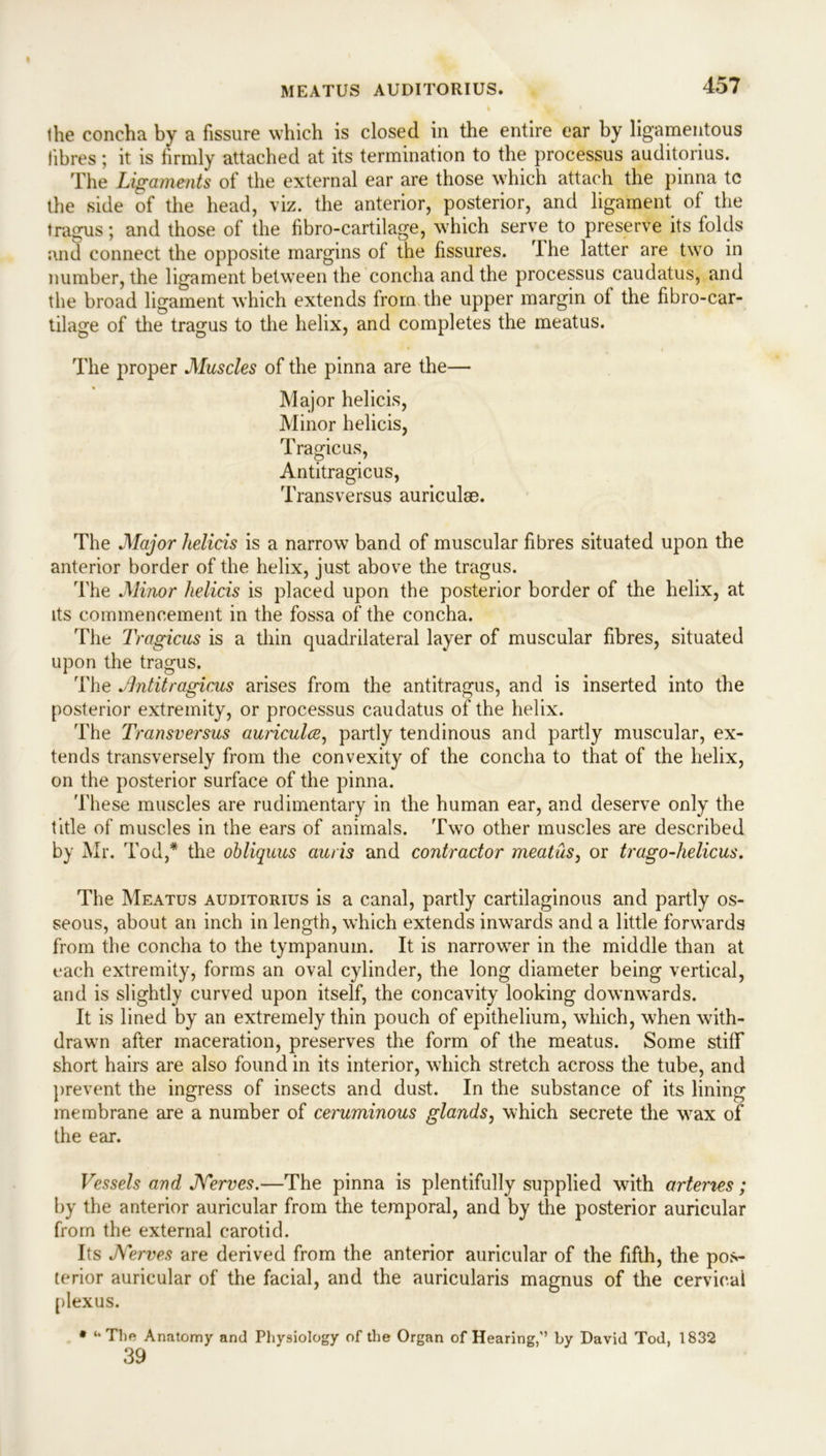 MEATUS AUDITORIUS. I he concha by a fissure which is closed in the entire ear by ligamentous fibres; it is firmly attached at its termination to the processus auditorius. The Ligaments of the external ear are those which attach the pinna tc the side of the head, viz. the anterior, posterior, and ligament of the tragus; and those of the fibro-cartilage, which serve to preserve its folds and connect the opposite margins of the fissures. I he latter are two in number, the ligament between the concha and the processus caudatus, and the broad ligament which extends from the upper margin of the fibro-car- tilage of the tragus to the helix, and completes the meatus. The proper Muscles of the pinna are the— Major helicis, Minor helicis, Tragicus, Antitragicus, Trans versus auriculae. The Major helicis is a narrow band of muscular fibres situated upon the anterior border of the helix, just above the tragus. The Minor helicis is placed upon the posterior border of the helix, at its commencement in the fossa of the concha. The Tragicus is a thin quadrilateral layer of muscular fibres, situated upon the tragus. The Antitragicus arises from the antitragus, and is inserted into the posterior extremity, or processus caudatus of the helix. The Transversus auricula, partly tendinous and partly muscular, ex- tends transversely from the convexity of the concha to that of the helix, on the posterior surface of the pinna. These muscles are rudimentary in the human ear, and deserve only the title of muscles in the ears of animals. Two other muscles are described by Mr. Tod,* the obliquus auris and contractor meatus, or trago-helicus. The Meatus auditorius is a canal, partly cartilaginous and partly os- seous, about an inch in length, which extends inwards and a little forwards from the concha to the tympanum. It is narrower in the middle than at each extremity, forms an oval cylinder, the long diameter being vertical, and is slightly curved upon itself, the concavity looking downwards. It is lined by an extremely thin pouch of epithelium, which, when with- drawn after maceration, preserves the form of the meatus. Some stiff short hairs are also found in its interior, which stretch across the tube, and prevent the ingress of insects and dust. In the substance of its lining membrane are a number of ceruminous glands, which secrete the wax of the ear. Vessels and J\rerves.—The pinna is plentifully supplied with arteries ; by the anterior auricular from the temporal, and by the posterior auricular from the external carotid. Its Nerves are derived from the anterior auricular of the fifth, the pos- terior auricular of the facial, and the auricularis magnus of the cervical plexus. * “The Anatomy and Physiology of the Organ of Hearing,” by David Tod, 1832 39