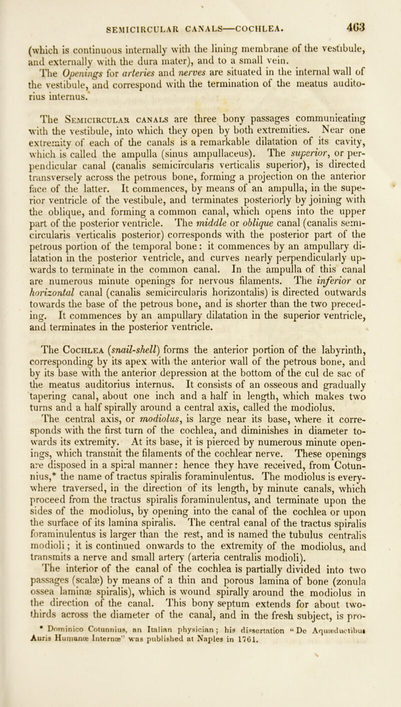 (which is continuous internally with the lining membrane of the vestibule, and externally with the dura mater), and to a small vein. The Opetiings for arteries and nerves are situated in the internal wall of the vestibule, and correspond with the termination of the meatus audito- rius interims. The Semicircular canals are three bony passages communicating with the vestibule, into which they open by both extremities. Near one extremity of each of the canals is a remarkable dilatation of its cavity, which is called the ampulla (sinus ampullaceus). The superior, or per- pendicular canal (canalis semicircularis verticalis superior), is directed transversely across the petrous bone, forming a projection on the anterior face of the latter. It commences, by means of an ampulla, in the supe- rior ventricle of the vestibule, and terminates posteriorly by joining with the oblique, and forming a common canal, which opens into the upper part of the posterior ventricle. The middle or oblique canal (canalis semi- circularis verticalis posterior) corresponds with the posterior part of the petrous portion of the temporal bone: it commences by an ampullary di- latation in the posterior ventricle, and curves nearly perpendicularly up- wards to terminate in the common canal. In the ampulla of this canal are numerous minute openings for nervous filaments. The inferior or horizontal canal (canalis semicircularis horizontalis) is directed outwards towards the base of the petrous bone, and is shorter than the two preced- ing. It commences by an ampullary dilatation in the superior ventricle, and terminates in the posterior ventricle. The Cochlea (snail-shell) forms the anterior portion of the labyrinth, corresponding by its apex with the anterior wall of the petrous bone, and by its base with the anterior depression at the bottom of the cul de sac of the meatus auditorius internus. It consists of an osseous and gradually tapering canal, about one inch and a half in length, which makes two turns and a half spirally around a central axis, called the modiolus. The central axis, or modiolus, is large near its base, where it corre- sponds with the first turn of the cochlea, and diminishes in diameter to- wards its extremity. At its base, it is pierced by numerous minute open- ings, which transmit the filaments of the cochlear nerve. These openings are disposed in a spiral manner: hence they have received, from Cotun- nius,* the name of tractus spiralis foraminulentus. The modiolus is every- where traversed, in the direction of its length, by minute canals, which proceed from the tractus spiralis foraminulentus, and terminate upon the sides of the modiolus, by opening into the canal of the cochlea or upon the surface of its lamina spiralis. The central canal of the tractus spiralis foraminulentus is larger than the rest, and is named the tubulus centralis modioli; it is continued onwards to the extremity of the modiolus, and transmits a nerve and small artery (arteria centralis modioli). The interior of the canal of the cochlea is partially divided into two passages (scalse) by means of a thin and porous lamina of bone (zonula ossea laminae spiralis), which is wound spirally around the modiolus in the direction of the canal. This bony septum extends for about two- thirds across the diameter of the canal, and in the fresh subject, is pro- • Dominico Cotunnius, an Italian physician; his dissertation “ Dc A routed uetibui Auris Human* Intern*'’ was published at Naples in 1761.