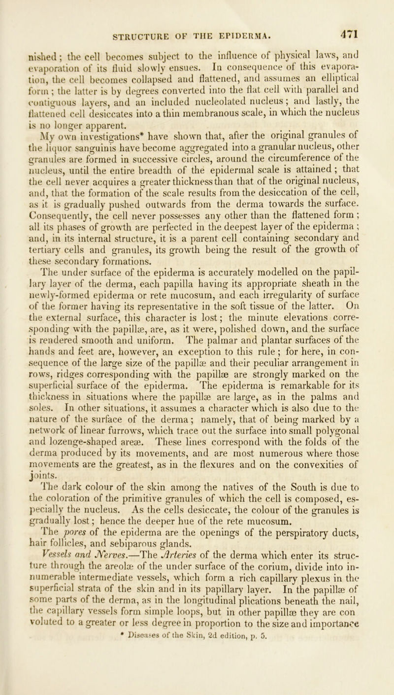 nished; the cell becomes subject to the influence of physical laws, and evaporation of its fluid slowly ensues. In consequence of this evapora- tion, the cell becomes collapsed and flattened, and assumes an elliptical form; the latter is by degrees converted into the flat cell with parallel and contiguous layers, and an included nucleolated nucleus; and lastly, the flattened cell desiccates into a thin membranous scale, in which the nucleus is no longer apparent. My own investigations* have shown that, after the original granules of the liquor sanguinis have become aggregated into a granular nucleus, other granules are formed in successive circles, around the circumference of the nucleus, until the entire breadth of the epidermal scale is attained ; that the cell never acquires a greater thickness than that of the original nucleus, and, that the formation of the scale results from the desiccation of the cell, as it is gradually pushed outwards from the derma towards the surface. Consequently, the cell never possesses any other than the flattened form ; all its phases of growth are perfected in the deepest layer of the epiderma ; and, in its internal structure, it is a parent cell containing secondary and tertiary cells and granules, its growth being the result of the growth of these secondary formations. The under surface of the epiderma is accurately modelled on the papil- lary layer of the derma, each papilla having its appropriate sheath in the newly-formed epiderma or rete mucosum, and each irregularity of surface of the former having its representative in the soft tissue of the latter. On the external surface, this character is lost; the minute elevations corre- sponding with the papillae, are, as it were, polished down, and the surface is rendered smooth and uniform. The palmar and plantar surfaces of the hands and feet are, however, an exception to this rule ; for here, in con- sequence of the large size of the papillae and their peculiar arrangement in rows, ridges corresponding with the papillae are strongly marked on the superficial surface of the epiderma. The epiderma is remarkable for its thickness in situations where the papillae are large, as in the palms and soles. In other situations, it assumes a character which is also due to the nature of the surface of the derma; namely, that of being marked by a network of linear furrows, which trace out the surface into small polygonal and lozenge-shaped areae. These lines correspond with the folds of the derma produced by its movements, and are most numerous where those movements are the greatest, as in the flexures and on the convexities of joints. The dark colour of the skin among the natives of the South is due to the coloration of the primitive granules of which the cell is composed, es- pecially the nucleus. As the cells desiccate, the colour of the granules is gradually lost; hence the deeper hue of the rete mucosum. The pores of the epiderma are the openings of the perspiratory ducts, hair follicles, and sebiparous glands. Vessels and JYerves.—The Jlrteries of the derma which enter its struc- ture through the areolae of the under surface of the corium, divide into in- numerable intermediate vessels, which form a rich capillary plexus in the superficial strata of the skin and in its papillary layer. In the papillae of some parts of the derma, as in the longitudinal plications beneath the nail, the capillary vessels form simple loops, but in other papillae they are con voluted to a greater or less degree in proportion to the size and importance * Diseases of the Skin, 2d edition, p. 5.