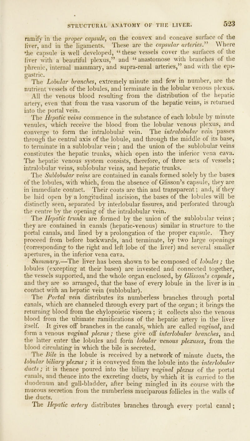 ramify in the proper capsule, on the convex and concave surface of the liver, and in the ligaments. These are the capsular arteries.” Where die capsule is well developed, “these vessels cover the surfaces of the liver with a beautiful plexus,” and “ anastomose with branches of the phrenic, internal mammary, and supra-renal arteries,” and with the epi- gastric. The Lobular branches, extremely minute and few in number, are the nutrient vessels of the lobules, and terminate in the lobular venous plexus. All the venous blood resulting from the distribution of the hepatic artery, even that from the vasa vasorum of the hepatic veins, is returned into the portal vein. The Hepatic veins commence in the substance of each lobule by minute venules, which receive the blood from the lobular venous plexus, and converge to form the intralobular vein. The intralobular vein passes through the central axis of the lobule, and through the middle of its base, to terminate in a sublobular vein ; and the union of the sublobular veins constitutes the hepatic trunks, which open into the inferior vena cava. The hepatic venous system consists, therefore, of three sets of vessels; intralobular veins, sublobular veins, and hepatic trunks. The Sublobular veins are contained in canals formed solely by the bases of the lobules, with which, from the absence of Glisson’s capsule, they are in immediate contact. Their coats are thin and transparent; and, if they be laid open by a longitudinal incision, the bases of the lobules will be distinctly seen, separated by interlobular fissures, and perforated through the centre by the opening of the intralobular vein. The Hepatic trunks are formed by the union of the sublobular veins; they are contained in canals (hepatic-venous) similar in structure to the portal canals, and lined by a prolongation of the proper capsule. They proceed from before backwards, and terminate, by two large openings (corresponding to the right and left lobe of the liver) and several smaller apertures, in the inferior vena cava. Summary.—The liver has been shown to be composed of lobules ; the lobules (excepting at their bases) are invested and connected together, the vessels supported, and the whole organ enclosed, by Glisson’s capsule, and they are so arranged, that the base of every lobule in the liver is in contact with an hepatic vein (sublobular). The Portal vein distributes its numberless branches through portal canals, which are channeled through every part of the organ; it brings the returning blood from the chylopoietic viscera; it collects also the venous blood from the ultimate ramifications of the hepatic artery in the liver itself. It gives off branches in the canals, which are called vaginal, and form a venous vaginal plexus; these give off interlobular branches, and the latter enter the lobules and form lobular venous plexuses, from the blood circulating in which the bile is secreted. The Bile in the lobule is received by a network of minute ducts, the lobular biliary plexus ; it is conveyed from the lobule into the interlobular ducts; it is thence poured into the biliary vaginal plexus of the portal canals, and thence into the excreting ducts, by which it is carried to the duodenum and gall-bladder, after being mingled in its course with the mucous secretion from the numberless muciparous follicles in the walls of the ducts. The Hepatic artery distributes branches through every portal canal;