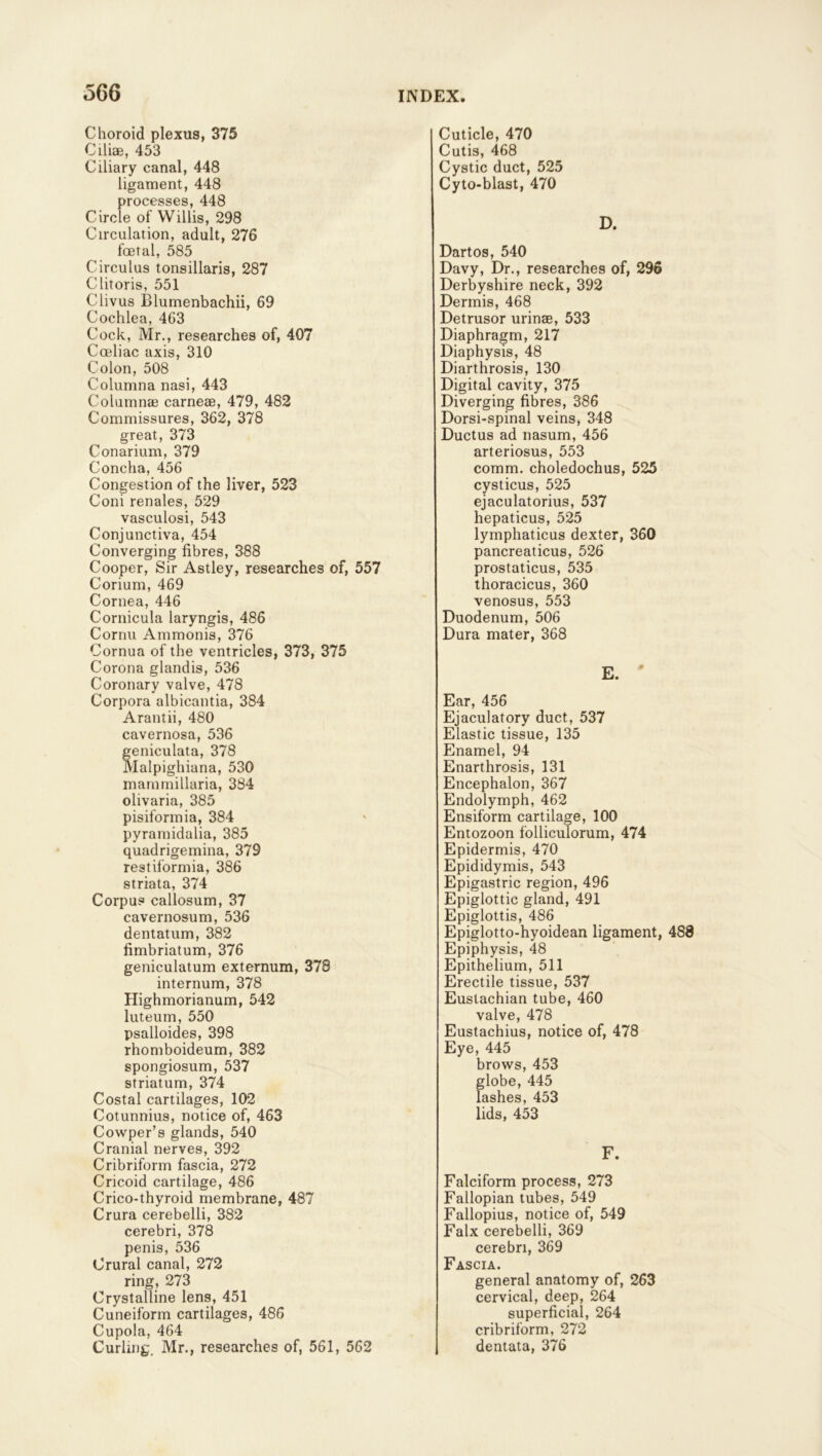 Choroid plexus, 375 Ciliae, 453 Ciliary canal, 448 ligament, 448 processes, 448 Circle of Willis, 298 Circulation, adult, 276 foetal, 585 Circulus tonsillaris, 287 Clitoris, 551 Clivus Blumenbachii, 69 Cochlea, 463 Cock, Mr., researches of, 407 Coeliac axis, 310 Colon, 508 Columna nasi, 443 Columns carneae, 479, 482 Commissures, 362, 378 great, 373 Conarium, 379 Concha, 456 Congestion of the liver, 523 Coni renales, 529 vasculosi, 543 Conjunctiva, 454 Converging fibres, 388 Cooper, Sir Astley, researches of, 557 Corium, 469 Cornea, 446 Cornicula laryngis, 486 Cornu Ammonis, 376 Cornua of the ventricles, 373, 375 Corona glandis, 536 Coronary valve, 478 Corpora albieantia, 384 Arantii, 480 cavernosa, 536 eniculata, 378 lalpighiana, 530 mammillaria, 384 olivaria, 385 pisiformia, 384 pyramidalia, 385 quadrigemina, 379 restiformia, 386 striata, 374 Corpus callosum, 37 cavernosum, 536 dentatum, 382 fimbriatum, 376 geniculatum externum, 378 internum, 378 Highmorianum, 542 luteum, 550 psalloides, 398 rhomboideum, 382 spongiosum, 537 striatum, 374 Costal cartilages, 102 Cotunnius, notice of, 463 Cowper’s glands, 540 Cranial nerves, 392 Cribriform fascia, 272 Cricoid cartilage, 486 Crico-thyroid membrane, 487 Crura cerebelli, 382 cerebri, 378 penis, 536 Crural canal, 272 ring, 273 Crystalline lens, 451 Cuneiform cartilages, 486 Cupola, 464 Curling. Mr., researches of, 561, 562 Cuticle, 470 Cutis, 468 Cystic duct, 525 Cyto-blast, 470 D. Dartos, 540 Davy, Dr., researches of, 296 Derbyshire neck, 392 Dermis, 468 Detrusor urinse, 533 Diaphragm, 217 Diaphysis, 48 Diarthrosis, 130 Digital cavity, 375 Diverging fibres, 386 Dorsi-spinal veins, 348 Ductus ad nasum, 456 arteriosus, 553 comm, choledochus, 525 cysticus, 525 ejaculatorius, 537 hepaticus, 525 lymphaticus dexter, 360 pancreaticus, 526 prostaticus, 535 thoracicus, 360 venosus, 553 Duodenum, 506 Dura mater, 368 E. ' Ear, 456 Ejaculatory duct, 537 Elastic tissue, 135 Enamel, 94 Enarthrosis, 131 Encephalon, 367 Endolymph, 462 Ensiform cartilage, 100 Entozoon folliculorum, 474 Epidermis, 470 Epididymis, 543 Epigastric region, 496 Epiglottic gland, 491 Epiglottis, 486 Epiglotto-hyoidean ligament, 488 Epiphysis, 48 Epithelium, 511 Erectile tissue, 537 Eustachian tube, 460 valve, 478 Eustachius, notice of, 478 Eye, 445 brows, 453 globe, 445 lashes, 453 lids, 453 F. Falciform process, 273 Fallopian tubes, 549 Fallopius, notice of, 549 Falx cerebelli, 369 cerebri, 369 Fascia. general anatomy of, 263 cervical, deep, 264 superficial, 264 cribriform, 272 dentata, 376