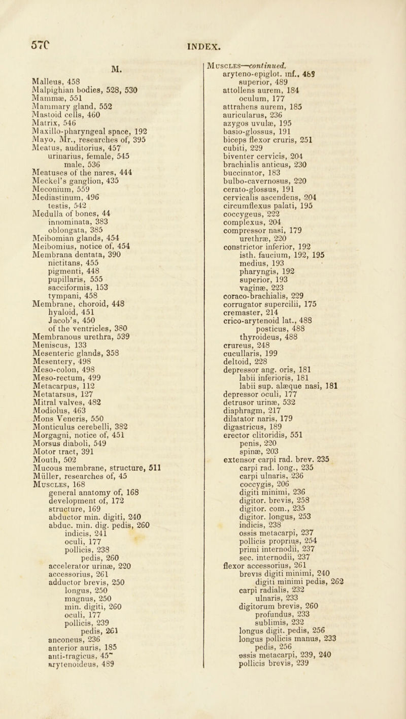 57C M. Malleus, 458 Malpighian bodies, 528, 530 Mammae, 551 Mammary gland, 552 Mastoid cells, 460 Matrix, 546 Maxillo-pharyngeal space, 192 Mayo, Mr., researches of, 395 Meatus, auditorius, 457 urinarius, female, 545 male, 536 Meatuses of the nares, 444 Meckel’s ganglion, 435 Meconium, 559 Mediastinum, 496 testis, 542 Medulla of bones, 44 innominata, 383 oblongata, 385 Meibomian glands, 454 Meibomius, notice of, 454 Membrana dentata, 390 nictitans, 455 pigmenti, 448 pupillaris, 555 sacciformis, 153 tympani, 458 Membrane, choroid, 448 hyaloid, 451 Jacob’s, 450 of the ventricles, 380 Membranous urethra, 539 Meniscus, 133 Mesenteric glands, 358 Mesentery, 498 Meso-colon, 498 Meso-rectum, 499 Metacarpus, 112 Metatarsus, 127 Mitral valves, 482 Modiolus, 463 Mons Veneris, 550 Monticulus cerebelli, 382 Morgagni, notice of, 451 Morsus diaboli, 549 Motor tract, 391 Mouth, 502 Mucous membrane, structure, 511 Muller, researches of, 45 Muscles, 168 general anatomy of, 168 development of, 172 structure, 169 abductor min. digiti, 240 abduc. min. dig. pedis, 260 indicis, 241 oculi, 177 pollicis, 238 pedis, 260 accelerator urinae, 220 accessorius, 261 adductor brevis, 250 longus, 250 magnus, 250 min. digiti, 260 oculi, 177 pollicis, 239 pedis, 261 anconeus, 236 anterior auris, 185 anti-tragicus, 45“ arytenoideus, 489 Muscles—continued. aryteno-epiglot. mf.. 489 superior, 489 attollens aurem, 184 oculum, 177 attrahens aurem, 185 auricularus, 236 azygos uvulae, 195 basio-glossus, 191 biceps flexor cruris, 251 cubiti, 229 biventer cervicis, 204 brachialis anticus, 230 buccinator, 183 bulbo-cavernosus, 220 cerato-glossus, 191 cervicalis ascendens, 204 circumflexus palati, 195 coccygeus, 222 complexus, 204 compressor nasi, 179 urethrae, 220 constrictor inferior, 192 isth. faucium, 192, 195 medius, 193 pharyngis, 192 superior, 193 vaginae, 223 coraco-brachialis, 229 corrugator supercilii, 175 cremaster, 214 crico-arytenoid lat., 488 posticus, 488 thyroideus, 488 crureus, 248 cucullaris, 199 deltoid, 228 depressor ang. oris, 181 labii inferioris, 181 labii sup. alaeque nasi, 181 depressor oculi, 177 detrusor urinae, 532 diaphragm, 217 dilatator naris, 179 digastricus, 189 erector clitoridis, 551 penis, 220 spinae, 203 extensor carpi rad. brev. 235 carpi rad. long., 235 carpi ulnaris, 236 coccygis, 206 digiti minimi, 236 digitor. brevis, 258 digit or. com., 235 digitor. longus, 253 indicis, 238 ossis metacarpi, 237 pollicis proprius, 254 primi internodii, 237 sec. internodii, 237 flexor accessorius, 261 brevis digiti minimi, 240 digiti minimi pedis, 262 carpi radialis, 232 ulnaris, 233 digitorum brevis, 260 profundus, 233 sublimis, 232 longus digit, pedis, 256 longus pollicis manus, 233 pedis, 256 ossis metacarpi, 239, 240 pollicis brevis, 239