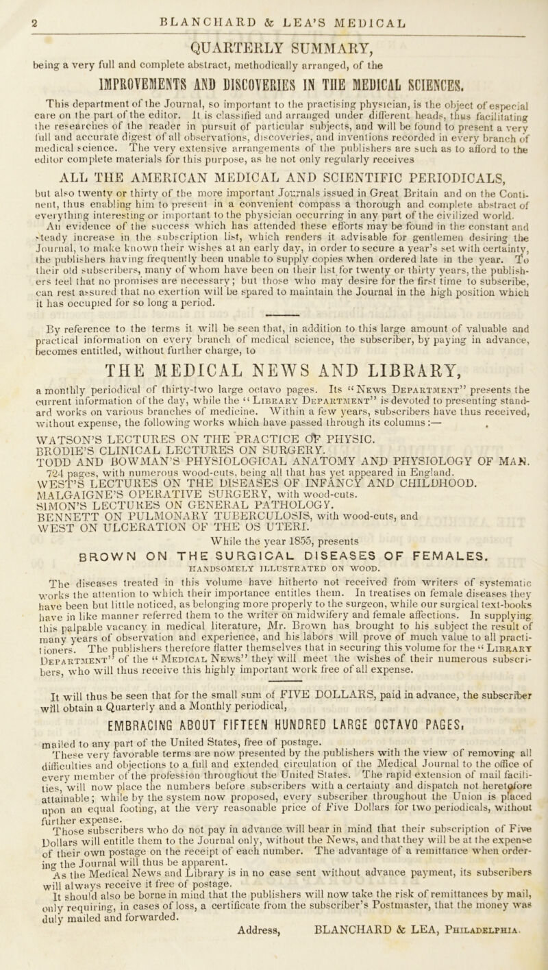 QUARTERLY SUMMARY, being a very full and complete abstract, methodically arranged, of the IMPROVEMENTS AND DISCOVERIES IN THE MEDICAL SCIENCES. This department of the Journal, so important to the practising physician, is the object of especial care on the part of the editor. It is classified and arranged under different heads, thus facilitating the researches of the reader in pursuit of particular subjects, and will be found to present a very full and accurate digest of all observations, discoveries, and inventions recorded in every branch of medical science. The very extensive arrangements of the publishers are such as to afford to the editor complete materials for this purpose, as he not only regularly receives ALL THE AMERICAN MEDICAL AND SCIENTIFIC PERIODICALS, but also twenty or thirty of the more important Journals issued in Great Britain and on the Conti- nent, thus enabling him to present in a convenient compass a thorough and complete abstract of everything interesting or important to the physician occurring in any part of the civilized world. An evidence of the success which has attended these efforts may be found in the constant and -teady increase in the subscription list, which renders it advisable for gentlemen desiring the Journal, to make known their wishes at an early day, in order to secure a year’s set with certainty, the publishers having frequently been unable to supply copies wrhen ordered late in the year. To their old subscribers, many of wrhom have been on their list for twenty or thirty years, the publish- ers feel that no promises are necessary; but those who may desire for the first time to subscribe, can rest assured that no exertion will be spared to maintain the Journal in the high position which it has occupied for so long a period. By reference to the terms it will be seen that, in addition to this large amount of valuable and practical information on every branch of medical science, the subscriber, by paying in advance, becomes entitled, without further charge, to THE MEDICAL NEWS AND LIBRARY, a monthly periodical of thirty-two large octavo pages. Its “News Department” presents the current information of the day, while the “ Library Department” is devoted to presenting stand- ard works on various branches of medicine. Within a few years, subscribers have thus received, without expense, the following works which have passed through its columns:— WATSON’S LECTURES ON TIIE PRACTICE OF PHYSIC. BRODIE’S CLINICAL LECTURES ON SURGERY. TODD AND BOWMAN’S PHYSIOLOGICAL ANATOMY AND PHYSIOLOGY OF MAN. 724 pages, with numerous wood-cuts, being all that has yet appeared in England. WEST’S LECTURES ON THE DISEASES OF INFANCY AND CHILDHOOD. MALGAIGNE’S OPERATIVE SURGERY, with wood-cuts. SIMON’S LECTURES ON GENERAL PATHOLOGY. BENNETT ON PULMONARY TUBERCULOSIS, with wood-cuts, and WEST ON ULCERATION OF THE OS UTERI. While the year 1855, presents brown on the surgical diseases of females. HANDSOMELY ILLUSTRATED ON WOOD. The diseases treated in this volume have hitherto not received from writers of systematic works the attention to which their importance entitles them. In treatises on female diseases they have been but little noticed, as belonging more properly to the surgeon, while our surgical text-books have in like manner referred them to the writer on midwifery and female affections. In supplying this palpable vacancy in medical literature, Mr. Brown has brought to his subject the result of many years of observation and experience, and his labors will prove of much value to all practi- tioners. The publishers therefore flatter themselves that in securing this volume for the “ Library Department” of the “Medical News” they will meet the wishes of their numerous subscri- bers, who will thus receive this highly important work free of all expense. It will thus be seen that for the small sum of FIVE DOLLARS, paid in advance, the subscriber will obtain a Quarterly and a Monthly periodical, EMBRACING ABOUT FIFTEEN HUNDRED LARGE OCTAVO PAGES, mailed to any part of the United States, free of postage. These very favorable terms are now presented by the publishers with the view of removing all difficulties and objections to a full and extended circulation of the Medical Journal to the office of every member of the profession throughout the United States. The rapid extension of mail facili- ties, will now place the numbers before subscribers with a certainty and dispatch not heretofore attainable; while by the system now proposed, every subscriber throughout the Union is placed upon an equal footing, at the very reasonable price of Five Dollars for two periodicals, without further expense. Those subscribers who do not pay in advance will bear in mind that their subscription of Five Dollars will entitle them to the Journal only, without the News, and that they will be at the expense of their own postage on the receipt of each number. The advantage of a remittance when order- ing the Journal will thus be apparent. As the Medical News and Library is in no case sent without advance payment, its subscribers will always receive it free of postage. It should also be borne in mind that the publishers will now take the risk of remittances by mail, only requiring, in eases of loss, a certificate from the subscriber’s Postmaster, that the money was duly mailed and forwarded. Address, BLANCHARD & LEA, Philadelphia.