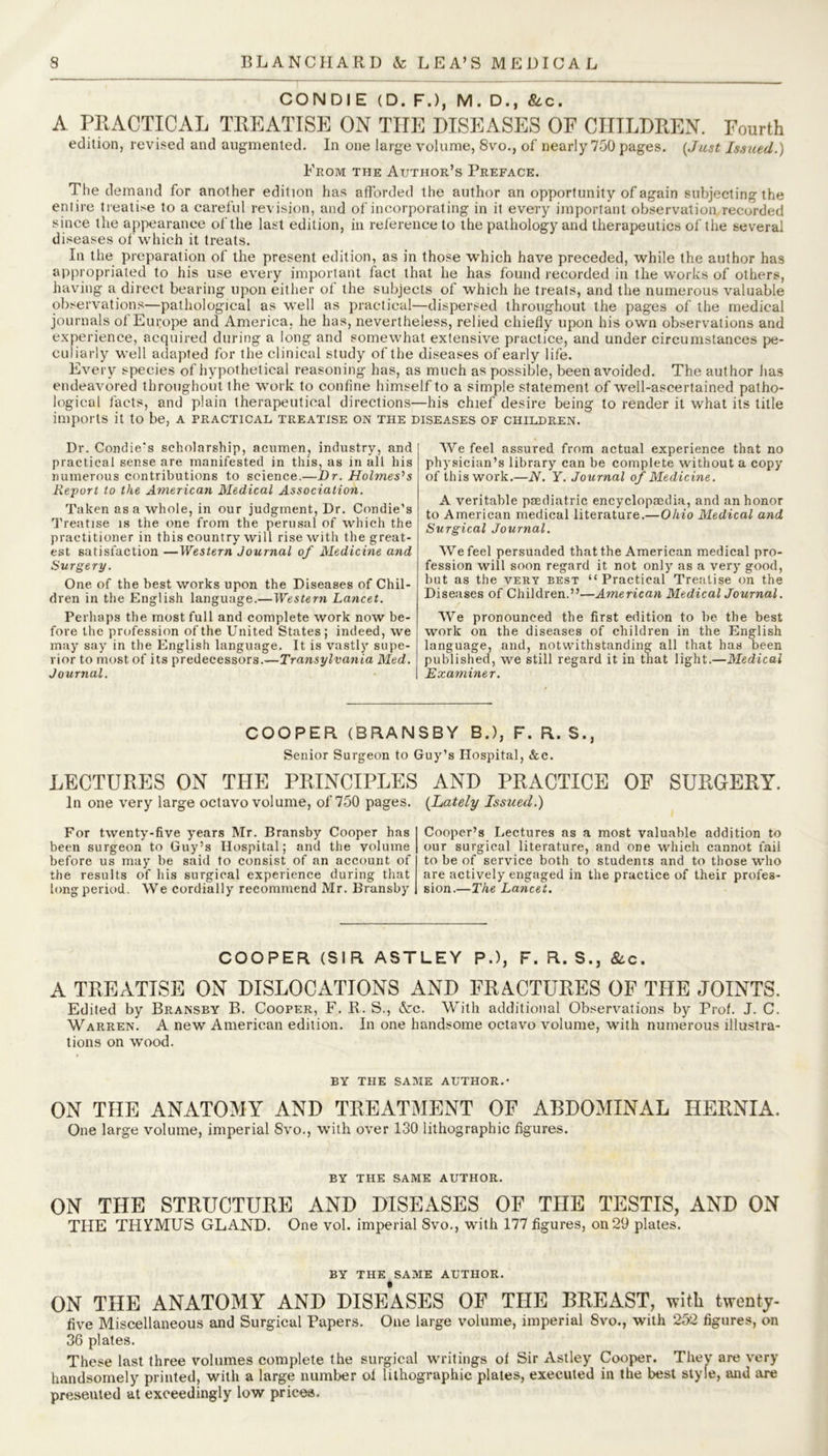 CONDI E (D. F.), M. D., &c. A PRACTICAL TREATISE ON THE DISEASES OF CHILDREN. Fourth edition, revised and augmented. In one large volume, 8vo., of nearly 750 pages. {Just Issued.) From the Author’s Preface. The demand for another edition has afforded the author an opportunity of again subjecting the entire treatise to a careful revision, and of incorporating in it every important observation recorded since the appearance of the last edition, in reference to the pathology and therapeutics of the several diseases of which it treats. In the preparation of the present edition, as in those which have preceded, while the author has appropriated to his use every important fact that he has found recorded in the works of others, having a direct bearing upon either of the subjects of which he treats, and the numerous valuable observations—pathological as well as practical—dispersed throughout the pages of the medical journals of Europe and America, he has, nevertheless, relied chiefly upon his own observations and experience, acquired during a long and somewhat extensive practice, and under circumstances pe- culiarly well adapted for the clinical study of the diseases of early life. Every species of hypothetical reasoning has, as much as possible, been avoided. The author has endeavored throughout the work to confine himself to a simple statement of well-ascertained patho- logical facts, and plain therapeutical directions—his chief desire being to render it what its title imports it to be, a practical treatise on the diseases of children. Dr. Condie’s scholarship, acumen, industry, and practical sense are manifested in this, as in all his numerous contributions to science.—Dr. Holmeses Report to the American Medical Association. Taken as a whole, in our judgment, Dr. Condie's Treatise is the one from the perusal of which the practitioner in this country will rise with the great- est satisfaction —Western Journal of Medicine and Surgery. One of the best works upon the Diseases of Chil- dren in the English language.—Western Lancet. Perhaps the most full and complete work now be- fore the profession of the United States; indeed, we may say in the English language. It is vastly supe- rior to most of its predecessors.—Transylvania Med. Journal. We feel assured from actual experience that no physician’s library can be complete without a copy of this work.—N. Y. Journal of Medicine. A veritable paediatric encyclopaedia, and an honor to American medical literature.—Ohio Medical and Surgical Journal. We feel persuaded that the American medical pro- fession will soon regard it not only as a very good, but as the very best “ Practical Treatise on the Diseases of Children.”—American Medical Journal. We pronounced the first edition to be the best work on the diseases of children in the English language, and, notwithstanding all that has been published, we still regard it in that light.—Medical Examiner. COOPER (BRANSBY B.), F. R. S., Senior Surgeon to Guy’s Hospital, &c. LECTURES ON THE PRINCIPLES In one very large octavo volume, of 750 pages. For twenty-five years Mr. Bransby Cooper has been surgeon to Guy’s Hospital; and the volume before us may be said to consist of an account of the results of his surgical experience during that long period. We cordially recommend Mr. Bransby AND PRACTICE OF SURGERY. {Lately Issued.) Cooper’s Lectures as a most valuable addition to our surgical literature, and one which cannot fail to be of service both to students and to those who are actively engaged in the practice of their profes- sion.—The Lancet. COOPER (SIR ASTLEY P.), F. R. S., &c. A TREATISE ON DISLOCATIONS AND FRACTURES OF THE JOINTS, Edited by Bransby B. Cooper, F. R. S., &c. With additional Observations by Prof. J. C. Warren. A new American edition. In one handsome octavo volume, with numerous illustra- tions on wood. BY THE SAME AUTHOR.- ON THE ANATOMY AND TREATMENT OF ABDOMINAL HERNIA. One large volume, imperial 8vo., with over 130 lithographic figures. BY THE SAME AUTHOR. ON THE STRUCTURE AND DISEASES OF THE TESTIS, AND ON THE THYMUS GLAND. One vol. imperial 8vo., with 177 figures, on 29 plates. BY THE SAME AUTHOR. ON THE ANATOMY AND DISEASES OF THE BREAST, with twenty- five Miscellaneous and Surgical Papers. One large volume, imperial 8vo., with 252 figures, on 36 plates. These last three volumes complete the surgical writings of Sir Astley Cooper. They are very handsomely printed, with a large number ol lithographic plates, executed in the best style, and are presented at exceedingly low prices.