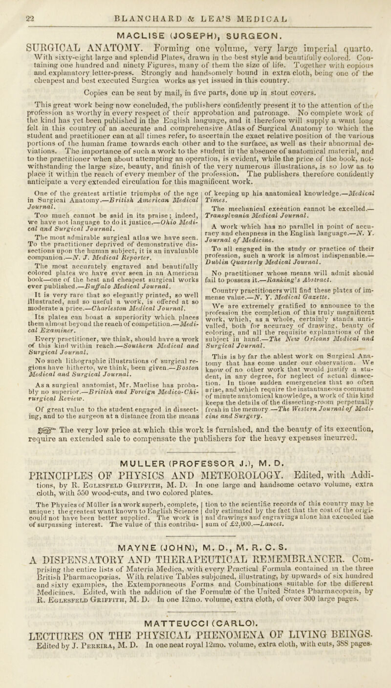 MACLISE (JOSEPH), SURGEON. SURGICAL ANATOMY. Forming one volume, very large imperial quarto. With sixty-eight large and splendid Plates, drawn in the best style and beautifully colored. Con- taining one hundred and ninety Figures, many of them the size of life. Together with copious and explanatory letter-press. Strongly and handsomely bound in extra cloth, being one of the cheapest and best executed Surgica works as yet issued in this country. Copies can be sent by mail, in five parts, done up in stout covers. This great work being now concluded, the publishers confidently present it to the attention of the profession as worthy in every respect of their approbation and patronage. No complete work of the kind has yet been published in the English language, and it therefore will supply a want long felt in this country of an accurate and comprehensive Atlas of Surgical Anatomy to which the student and practitioner can at all times refer, to ascertain the exact relative position of the various portions of the human frame towards each other and to the surface, as well as their abnormal de- viations. The importance of such a work to the student in the absence of anatomical material, and to the practitioner when about attempting an operation, is evident, while the price of the book, not- withstanding the large size, beauty, and finish of the very numerous illustrations, is so low as to place it within the reach of every member of the profession. The publishers therefore confidently anticipate a very extended circulation for this magnificent work. One of the greatest artistic triumphs of the age in Surgical Anatomy.—British American Medical Journal. Too much cannot be said in its praise; indeed, we have not language to do it justice.—Ohio Medi- cal and Surgical Journal. The most admirable surgical atlas we have seen. To the practitioner deprived of demonstrative dis- sections upon the human subject, it is an invaluable companion.—N. J. Medical Reporter. The most accurately engraved and beautifully colored plates we have ever seen in an American book—one of the best and cheapest surgical works ever published.—Buffalo Medical Journal. It is very'' rare that so elegantly printed, so well illustrated, and so useful a work, is offered at so moderate a price.—Charleston Medical Journal. Its plates can boast a superiority which places them almost beyond the reach of competition.—Medi- cal Examiner. Every practitioner, we think, should have a work of this kind within reach.—Southern Medical and Surgical Journal. No such lithographic illustrations of surgical re- gions have hitherto, we think, been given.—Boston Medical and Surgical Journal. As a surgical anatomist, Mr. Maclise has proba- bly no superior.—British and Foreign Medico-Chi- rurgical Review. Of great value to the student engaged in dissect- ing, and to the surgeon at a distance from the means of keeping up his anatomical knowledge.—Medical Times. The mechanical execution cannot be excelled.— Transylvania Medical Journal. A work which has no parallel in point of accu- racy and cheapness in the English language.—N. Y. Journal of Medicine. To all engaged in the study or practice of their profession, such a work is almost indispensable.— Dublin Quarterly Medical Journal. No practitioner whose means will admit should fail to possess it.—Ranking's Abstract. Country practitioners will find these plates of im- mense value.—N. Y. Medical Gazette. We are extremely gratified to announce to the profession the completion of this truly magnificent work, which, as a whole, certainly stands unri- valled, both for accuracy of drawing, beauty of coloring, and all the requisite explanations of the subject in hand.—The New Orleans Medical and Surgical Journal. This is by far the ablest work on Surgical Ana- tomy that has come under our observation. We know of no other work that would justify a stu- dent, in any degree, for neglect of actual dissec- tion. In those sudden emergencies that so often arise, and which require the instantaneous command of minute anatomical knowledge, a work of this kind keeps the details of the dissecting-room perpetually fresh in the memory.—The Western Journal of Medi- cine and Surgery. Jgfgp0 The very low price at which this work is furnished, and the beauty of its execution, require an extended sale to compensate the publishers for the heavy expenses incurred. MULLER (PROFESSOR J.), M. D. PRINCIPLES OP PHYSICS AND METEOROLOGY. Edited, with Addi- tions, by R. Eglesfeld Griffith, M. D. In one large and handsome octavo volume, extra cloth, with 550 wood-cuts, and two colored plates. The Physics of Miiller is a work superb, complete, unique : the greatest want known to English Science could not have been better supplied. The work is of surpassing interest. The value of this contribu- tion to the scientific records of this country may be duly estimated by the fact that the cost of the origi- nal drawings and engravings alone has exceeded the sum of £2,U00.—Lancet. MAYNE (JOHN), M. D., M. R. C. S. A DISPENSATORY AND THERAPEUTICAL REMEMBRANCER. Com- prising the entire lists of Materia Medina, with every Practical Formula contained in the three British Pharmacopoeias. With relative Tables subjoined, illustrating, by upwards of six hundred and sixty examples, the Extemporaneous Forms and Combinations suitable for the different Medicines. Edited, with the addition of the Formulae of the United States Pharmacopoeia, by R. Eglesfeld Griffith, M. D. In one 12mo. volume, extra cloth, of over 300 large pages. MATTEUCCI (CARLO). LECTURES ON THE PHYSICAL PHENOMENA OF LIVING BEINGS. Edited by J. Pereira, M. D. In one neat royal 12mo. volume, extra cloth, with cuts, 3SS pages-