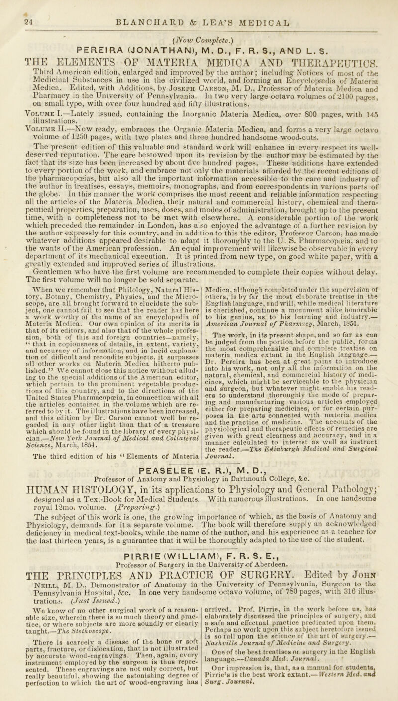 (Now Complete.) PEREIRA (JONATHAN), M. D., F. R. S., AND L. S. THE ELEMENTS OF MATERIA MEDICA AND THERAPEUTICS. Third American edition, enlarged and improved by the author; including Notices of most of the Medicinal Substances in use in the civilized world, and forming an Encyclopaedia of Materia Medica. Edited, with Additions, by Joseph Carson, M. D., Professor of Materia Medica and Pharmacy in the University of Pennsylvania. In two very large octavo volumes of 2100 pages, on small type, with over four hundred and fifty illustrations. Volume I.—Lately issued, containing the Inorganic Materia Medica, over 800 pages, with 145 illustrations. Volume II.—Now ready, embraces the Organic Materia Medica, and forms a very large octavo volume of 1250 pages, with two plates and three hundred handsome wood-cuts. The present edition of this valuable and standard work will enhance in every respect its well- deserved reputation. The care bestowed upon its revision by the author may be estimated by the fact that its size has been increased by about five hundred pages. These additions have extended to every portion of the work, and embrace not only the materials afforded by the recent editions of the pharmacopoeias, but also all the important information accessible to the care and industry of the author in treatises, essays, memoirs, monographs, and from correspondents in various parts of the globe. In this manner the work comprises the most recent and reliable information respecting all the articles of the Materia Medica, their natural and commercial history, chemical and thera- peutical properties, preparation, uses, doses, and modes of administration, brought up to the present time, with a completeness not to be met with elsewhere. A considerable portion of the work which preceded the remainder in London, has also enjoyed the advantage of a further revision by the author expressly for this country, and in addition to this the editor, Professor Carson, has made whatever additions appeared desirable to adapt it thoroughly to the U. S. Pharmacopoeia, and to the wants of the American profession. An equal improvement will likewise be observable in every department of its mechanical execution. It is printed from new type, on good white paper, with a greatly extended and improved series of illustrations. Gentlemen who have the first volume are recommended to complete their copies without delay. The first volume will no longer be sold separate. When we remember that Philology, Natural His- tory, Botany, Chemistry, Physics, and the Micro- scope, are all brought forward to elucidate the sub- ject, one cannot fail to see that the reader has here a work worthy of the name of an encyclopedia of Materia Medica. Our own opinion of its merits is that of its editors, and also that of the whole profes- sion, both of this and foreign countries—namely, “ that in copiousness of details, in extent, variety, and accuracy of information, and in lucid explana- tion of difficult and recondite subjects, it surpasses all other works on Materia Medica hitherto pub- lished.” We cannot close this notice without allud- ing to the special additions of the American editor, which pertain to the prominent vegetable produc- tions of this country, and to the directions of the United States Pharmacopoeia, in connection with all the articles contained in the volume which are re- ferred toby it. The illustrations have been increased, and this edition by Dr. Carson cannot well be re- garded in any other light than that of a treasure which should be found in the library of every physi- cian.—Neiv York Journal of Medical and Collateral Science, March, 1854. The third edition of his “Elements of Materia Medica, although completed under the supervision of others, is by far the most elaborate treatise in the English language, and will, while medical literature is cherished, continue a monument alike honorable to his genius, as to his learning and industry.— American Journal of Pharmacy, March, 1854. The work, in its present shape, and so far as can be judged from the portion before the public, forms the most comprehensive and complete treatise on materia medica extant in the English language.— Dr. Pereira has been at great pains to introduce into his work, not only all the information on the natural, chemical, and commercial history of medi- cines, which might be serviceable to the physician and surgeon, but whatever might enable his read- ers to understand thoroughly the mode of prepar- ing and manufacturing various articles employed either for preparing medicines, or for certain pur- poses in the arts connected with materia medica and the practice of medicine. The accounts of tire physiological and therapeutic effects of remedies are given with great clearness and Accuracy, and in a manner calculated to interest as well as instruct the reader.—The Edinburgh Medical and Surgical Journal. PEASELEE (E. R.), M. D., Professor of Anatomy and Physiology in Dartmouth College, &c. HUMAN HISTOLOGY, in its applications to Physiology and General Pathology; designed as a Text-Book for Medical Students. With numerous illustrations. In one handsome royal 12mch volume. (Preparing.) The subject of this work is one, the growing importance of which, as the basis of Anatomy and Phy siology, demands for it a separate volume. The book will therefore supply an acknowledged deficiency in medical text-books, while the name of the author, and his experience as a teacher for tiie last thirteen years, is a guarantee that it will be thoroughly adapted to the use ot the student. PIRRIE (WILLIAM), F. R. S. E., Professor of Surgery in the University-of Aberdeen. THE PRINCIPLES AND PRACTICE OF SURGERY. Edited by John Neill, M. D., Demonstrator of Anatomy in the University of Pennsylvania, Surgeon to the Pennsylvania Hospital, &c. In one very handsome octavo volume, of 780 pages, with 316 illus- trations. (Just Issued.) We know of no other surgical work of a reason- able size, wherein there is so much theory and prac- tice, or where subjects are more soundly or clearly taught.—The Stethoscope. There is scarcely a disease of the bone or soft parts, fracture, or dislocation, that is not illustrated by accurate wood-engravings. Then, again, every instrument employed by the surgeon is thus repre- sented. These engravings are not only correct, but really beautiful, showing the astonishing degree of perfection to which the art of wood-engraving has arrived. Prof. Pirrie, in the work before us, has elaborately discussed the principles of surgery, and a safe and effectual practice predicated upon them. Perhaps no work upon this subject heretofore issued is so full upon the science of the art of surgery.— Nashville Journal of Medicine and Surgery. One of the best treatises on surgery in the English language.—Canada Med. Journal. Our impression is, that, as a manual for students, Pirrie’s is the best work extant.—Western Med, and Surg. Journal.