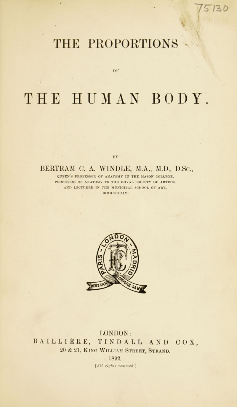 THE PROPORTIONS or THE HUMAN BODY. BY BERTRAM C. A. WINDLE, M.A., M.D., D.Sc., queen’s professor of anatomy in the mason college, PROFESSOR OF ANATOMY TO THE ROYAL SOCIETY OF ARTISTS, AND LECTURER IN THE MUNICIPAL SCHOOL OF ART, BIRMINGHAM. LONDON: BAILLIERE, TINDALL AND COX, 20 & 21, King William Street, Strand. 1892. I All rights reserved.}