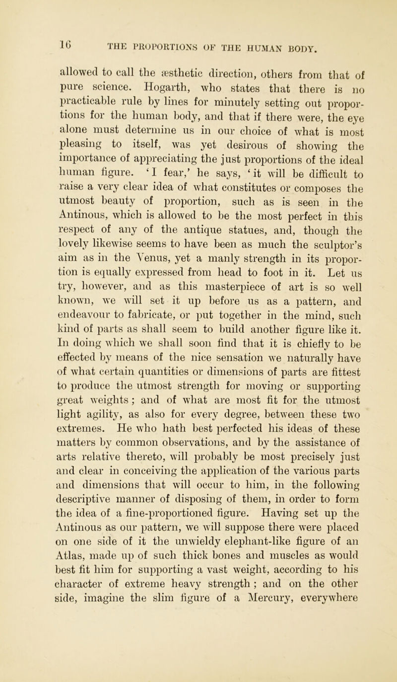 allowed to call the aesthetic direction, others from that of pure science. Hogarth, who states that there is no practicable rule by lines for minutely setting out propor- tions for the human body, and that if there were, the eye alone must determine us in our choice of what is most pleasing to itself, was yet desirous of showing the importance of appreciating the j ust proportions of the ideal human figure. 41 fear,’ he says, 4 it will be difficult to raise a very clear idea of what constitutes or composes the utmost beauty of proportion, such as is seen in the Antinous, which is allowed to be the most perfect in this respect of any of the antique statues, and, though the lovely likewise seems to have been as much the sculptor’s aim as in the Venus, yet a manly strength in its propor- tion is equally expressed from head to foot in it. Let us try, however, and as this masterpiece of art is so well known, we will set it up before us as a pattern, and endeavour to fabricate, or put together in the mind, such kind of parts as shall seem to build another figure like it. In doing which we shall soon find that it is chiefly to be effected by means of the nice sensation we naturally have of what certain quantities or dimensions of parts are fittest to produce the utmost strength for moving or supporting great weights ; and of what are most fit for the utmost light agility, as also for every degree, between these two extremes. He who hath best perfected his ideas of these matters by common observations, and by the assistance of arts relative thereto, will probably be most precisely just and clear in conceiving the application of the various parts and dimensions that will occur to him, in the following descriptive manner of disposing of them, in order to form the idea of a fine-proportioned figure. Having set up the Antinous as our pattern, we will suppose there were placed on one side of it the unwieldy elephant-like figure of an Atlas, made up of such thick bones and muscles as would best fit him for supporting a vast weight, according to his character of extreme heavy strength ; and on the other side, imagine the slim figure of a Mercury, everywhere