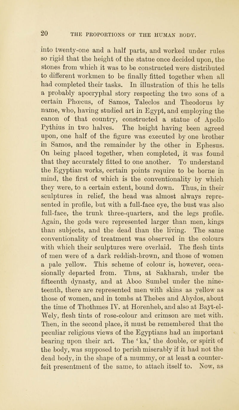 into twenty-one and a half parts, and worked under rules so rigid that the height of the statue once decided upon, the stones from which it was to be constructed were distributed to different workmen to be finally fitted together when all had completed their tasks. In illustration of this he tells a probably apocryphal story respecting the two sons of a certain Phoecus, of Samos, Taleclos and Theodorus by name, who, having studied art in Egypt, and employing the canon of that country, constructed a statue of Apollo Pythius in two halves. The height having been agreed upon, one half of the figure was executed by one brother in Samos, and the remainder by the other in Ephesus. On being placed together, when completed, it was found that they accurately fitted to one another. To understand the Egyptian works, certain points require to be borne in mind, the first of which is the conventionality by which they were, to a certain extent, bound down. Thus, in their sculptures in relief, the head was almost always repre- sented in profile, but with a full-face eye, the bust was also full-face, the trunk three-quarters, and the legs profile. Again, the gods were represented larger than men, kings than subjects, and the dead than the living. The same conventionality of treatment was observed in the colours with which their sculptures were overlaid. The flesh tints of men were of a dark reddish-brown, and those of women a pale yellow. This scheme of colour is, however, occa- sionally departed from. Thus, at Sakharah, under the fifteenth dynasty, and at Aboo Sumbel under the nine- teenth, there are represented men with skins as yellow as those of women, and in tombs at Thebes and Abydos, about the time of Thothmes IY. at Horenheb, and also at Bayt-el- Wely, flesh tints of rose-colour and crimson are met with. Then, in the second place, it must be remembered that the peculiar religious views of the Egyptians had an important bearing upon their art. The ‘ha,’ the double, or spirit of the body, was supposed to perish miserably if it had not the dead body, in the shape of a mummy, or at least a counter- feit presentment of the same, to attach itself to. Now, as