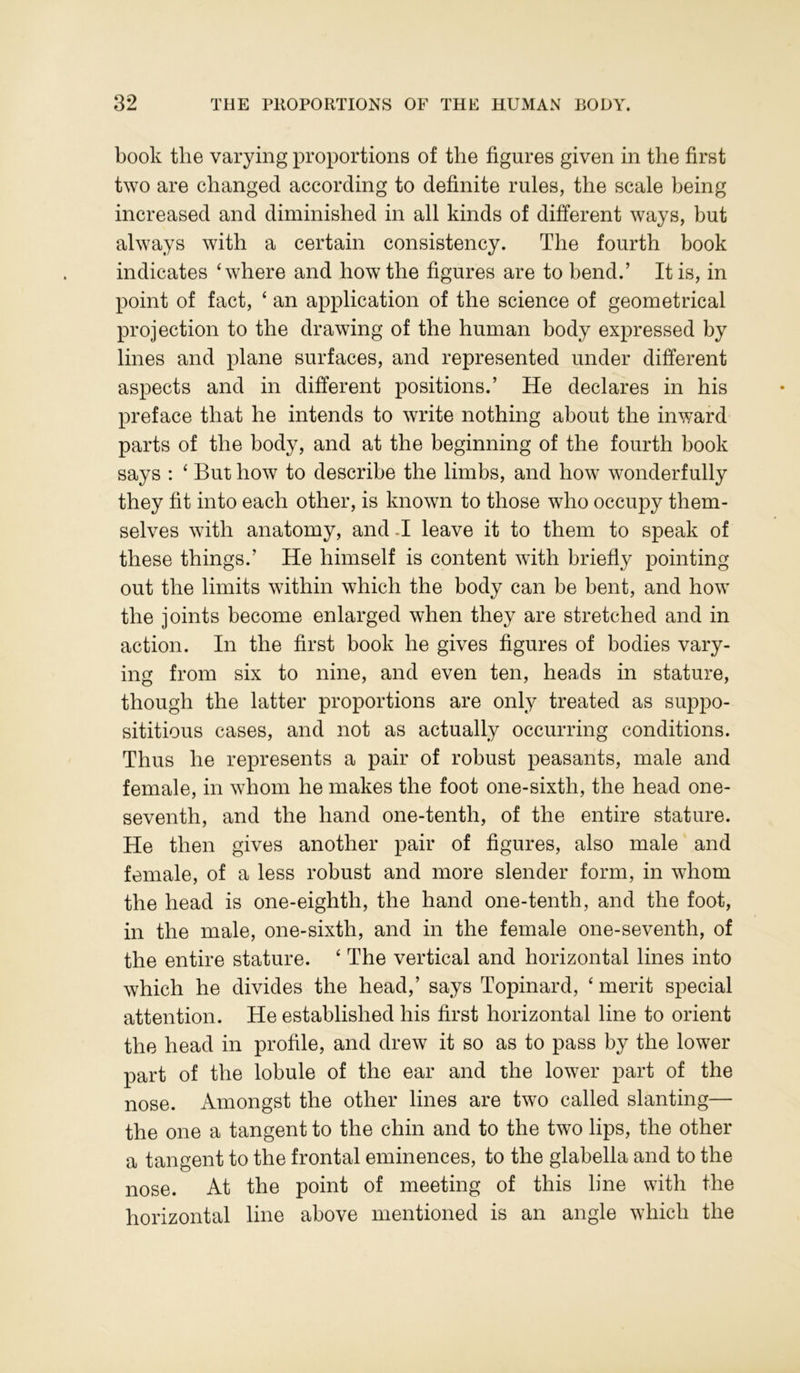 book the varying proportions of the figures given in the first two are changed according to definite rules, the scale being increased and diminished in all kinds of different ways, but always with a certain consistency. The fourth book indicates ‘where and how the figures are to bend.’ It is, in point of fact, ‘ an application of the science of geometrical projection to the drawing of the human body expressed by lines and plane surfaces, and represented under different aspects and in different positions.’ He declares in his preface that he intends to write nothing about the inward parts of the body, and at the beginning of the fourth book says : ‘ But how to describe the limbs, and how wonderfully they fit into each other, is known to those who occupy them- selves with anatomy, and -I leave it to them to speak of these things.’ He himself is content with briefly pointing out the limits within which the body can be bent, and how the joints become enlarged when they are stretched and in action. In the first book he gives figures of bodies vary- ing from six to nine, and even ten, heads in stature, though the latter proportions are only treated as suppo- sititious cases, and not as actually occurring conditions. Thus he represents a pair of robust peasants, male and female, in whom he makes the foot one-sixth, the head one- seventh, and the hand one-tenth, of the entire stature. He then gives another pair of figures, also male and female, of a less robust and more slender form, in whom the head is one-eighth, the hand one-tenth, and the foot, in the male, one-sixth, and in the female one-seventh, of the entire stature. ‘ The vertical and horizontal lines into which he divides the head,’ says Topinard, ‘ merit special attention. He established his first horizontal line to orient the head in profile, and drew it so as to pass by the lower part of the lobule of the ear and the lower part of the nose. Amongst the other lines are two called slanting— the one a tangent to the chin and to the two lips, the other a tangent to the frontal eminences, to the glabella and to the nose. At the point of meeting of this line with the horizontal line above mentioned is an angle which the