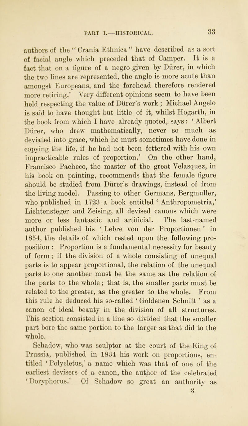 authors of the “ Crania Ethnica ” have described as a sort of facial angle which preceded that of Camper. It is a fact that on a figure of a negro given by Diirer, in which the two lines are represented, the angle is more acute than amongst Europeans, and the forehead therefore rendered more retiring.’ Very different opinions seem to have been held respecting the value of Diirer’s work ; Michael Angelo is said to have thought but little of it, whilst Hogarth, in the book from which I have already quoted, says : 4 Albert Diirer, who drew mathematically, never so much as deviated into grace, which he must sometimes have done in copying the life, if he had not been fettered with his own impracticable rules of proportion.’ On the other hand, Francisco Pacheco, the master of the great Velasquez, in his book on painting, recommends that the female figure should be studied from Diirer’s drawings, instead of from the living model. Passing to other Germans, Bergmuller, who published in 1723 a book entitled 4 Anthropometria,’ Lichtensteger and Zeising, all devised canons which were more or less fantastic and artificial. The last-named author published his 4 Lebre von der Proportionen ’ in 1854, the details of which rested upon the following pro- position : Proportion is a fundamental necessity for beauty of form; if the division of a whole consisting of unequal parts is to appear proportional, the relation of the unequal parts to one another must be the same as the relation of the parts to the whole; that is, the smaller parts must be related to the greater, as the greater to the whole. From this rule he deduced his so-called 4 Goldenen Schnitt ’ as a canon of ideal beauty in the division of all structures. This section consisted in a line so divided that the smaller part bore the same portion to the larger as that did to the whole. Schadow, who was sculptor at the court of the King of Prussia, published in 1834 his work on proportions, en- titled 4 Polycletus,’ a name which was that of one of the earliest devisers of a canon, the author of the celebrated A 4 Doryphorus.’ Of Schadow so great an authority as 3