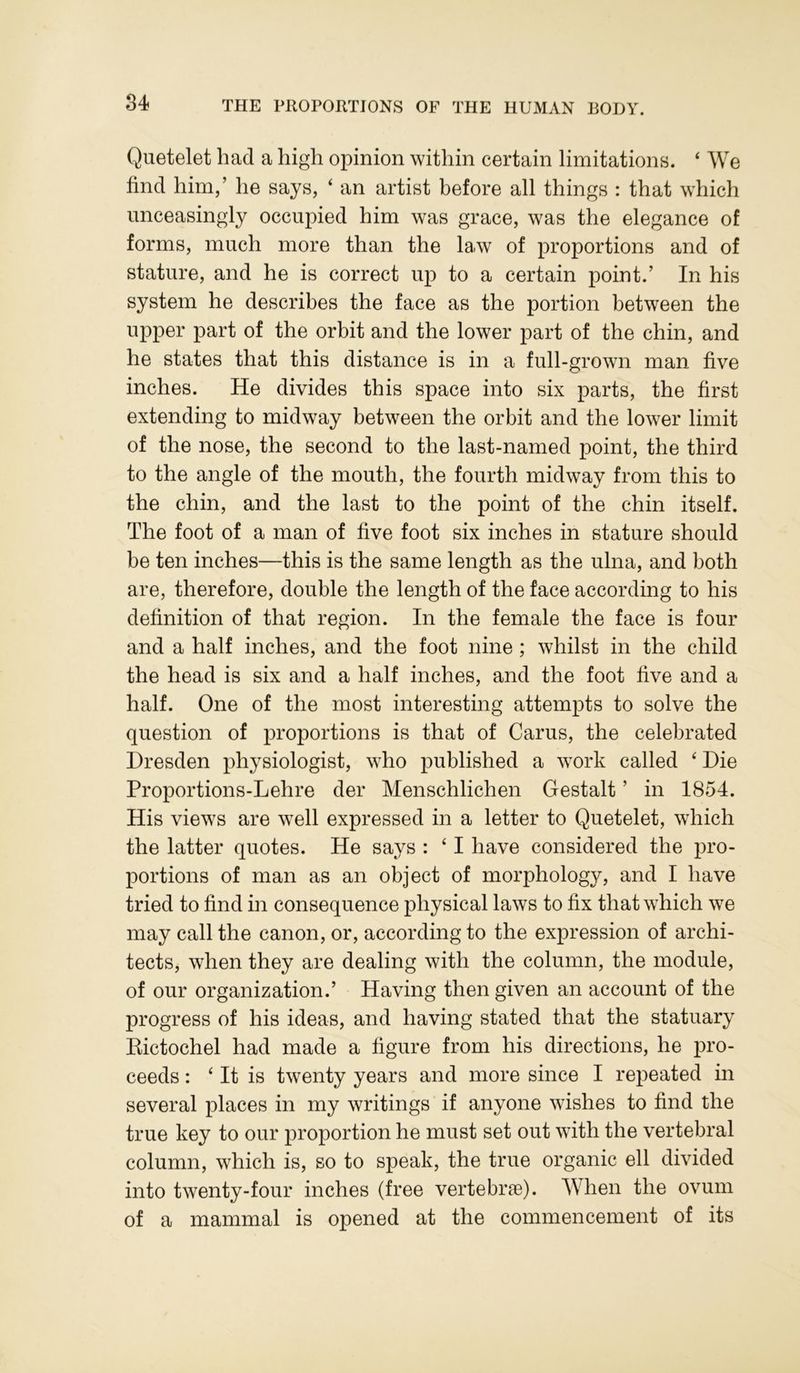 Quetelet had a high opinion within certain limitations. ‘ We find him,’ he says, ‘ an artist before all things : that which unceasingly occupied him was grace, was the elegance of forms, much more than the law of proportions and of stature, and he is correct up to a certain point.’ In his system he describes the face as the portion between the upper part of the orbit and the lower part of the chin, and he states that this distance is in a full-grown man five inches. He divides this space into six parts, the first extending to midway between the orbit and the lower limit of the nose, the second to the last-named point, the third to the angle of the mouth, the fourth midway from this to the chin, and the last to the point of the chin itself. The foot of a man of five foot six inches in stature should be ten inches—this is the same length as the ulna, and both are, therefore, double the length of the face according to his definition of that region. In the female the face is four and a half inches, and the foot nine ; whilst in the child the head is six and a half inches, and the foot five and a half. One of the most interesting attempts to solve the question of proportions is that of Carus, the celebrated Dresden physiologist, who published a work called ‘ Die Proportions-Lehre der Menschlichen Gestalt ’ in 1854. His views are well expressed in a letter to Quetelet, which the latter quotes. He says : 41 have considered the pro- portions of man as an object of morphology, and I have tried to find in consequence physical laws to fix that which we may call the canon, or, according to the expression of archi- tects, when they are dealing with the column, the module, of our organization.’ Having then given an account of the progress of his ideas, and having stated that the statuary Rictochel had made a figure from his directions, he pro- ceeds : ‘ It is twenty years and more since I repeated in several places in my writings if anyone wishes to find the true key to our proportion he must set out with the vertebral column, which is, so to speak, the true organic ell divided into twenty-four inches (free vertebrae). When the ovum of a mammal is opened at the commencement of its