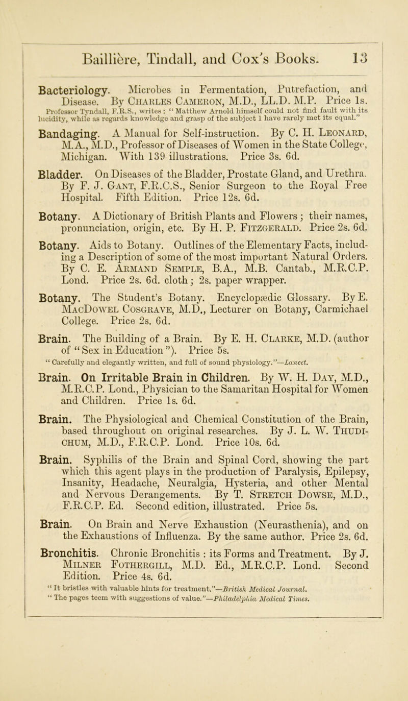 Bacteriology. Microbes in Fermentation, Putrefaction, and Disease. By Charles Cameron, M.D., LL.D. M.P. Price Is. Professor Tyndall, F.R.S., wi-ites : “ Matthew Arnold himself could not find fault with its lucidity, while as regards knowledge and grasp of the subject 1 have rarely met its equal.” Bandaging. A Manual for Self-instruction. By C. H. Leonard, M. A., M.D., Professor of Diseases of Women in the State College, Michigan. With 139 illustrations. Price 3s. 6d. Bladder. On Diseases of the Bladder, Prostate Gland, and Urethra. By F. J. Gant, F.R.C.S., Senior Surgeon to the Royal Free Hospital. Fifth Edition. Price 12s. 6d. Botany. A Dictionary of British Plants and Flowers ; their names, pronunciation, origin, etc. By H. P. Fitzgerald. Price 2s. 6d. Botany. Aids to Botany. Outlines of the Elementary Facts, includ- ing a Description of some of the most important Natural Orders. By C. E. Armand Semple, B.A., M.B. Cantab., M.RC.P. Lond. Price 2s. 6d. cloth; 2s. paper wrapper. Botany. The Student’s Botany. Encyclopaedic Glossary. ByE. MacDowel Cosgrave, M.D., Lecturer on Botany, Carmichael College. Price 2s. 6d. Brain. The Building of a Brain. By E. H. Clarke, M.D. (author of “ Sex in Education ”). Price 5s. “ Carefully and elegantly written, and full of sound physiology.”—Lancet. Brain. On Irritable Brain in Children. By W. H. Day, M.D., M.R.C.P. Lond., Physician to the Samaritan Hospital for Women and Children. Price Is. 6d. Brain. The Physiological and Chemical Constitution of the Brain, based throughout on original researches. By J. L. W. Thudi- CHUM, M.D., F.R.C.P. Lond. Price 10s. 6d. Brain. Syphilis of the Brain and Spinal Cord, showing the part which this agent plays in the production of Paralysis, Epilepsy, Insanity, Headache, Neuralgia, Hysteria, and other Mental and Nervous Derangements. By T. Stretch Dowse, M.D., F.RC.P. Ed. Second edition, illustrated. Price 5s. Brain. On Brain and Nerve Exhaustion (Neurasthenia), and on the Exhaustions of Influenza. By the same author. Price 2s. 6d. Bronchitis. Chronic Bronchitis : its Forms and Treatment. By J. Milner Fothergill, M.D. Ed., M.RC.P. Lond. Second Edition. Price 4s. 6d. “ It bristles with valuable hints for treatment.”—British Medical Journal. “ The pages teem with suggestions of value.”—Philadelp/da Medical Times.