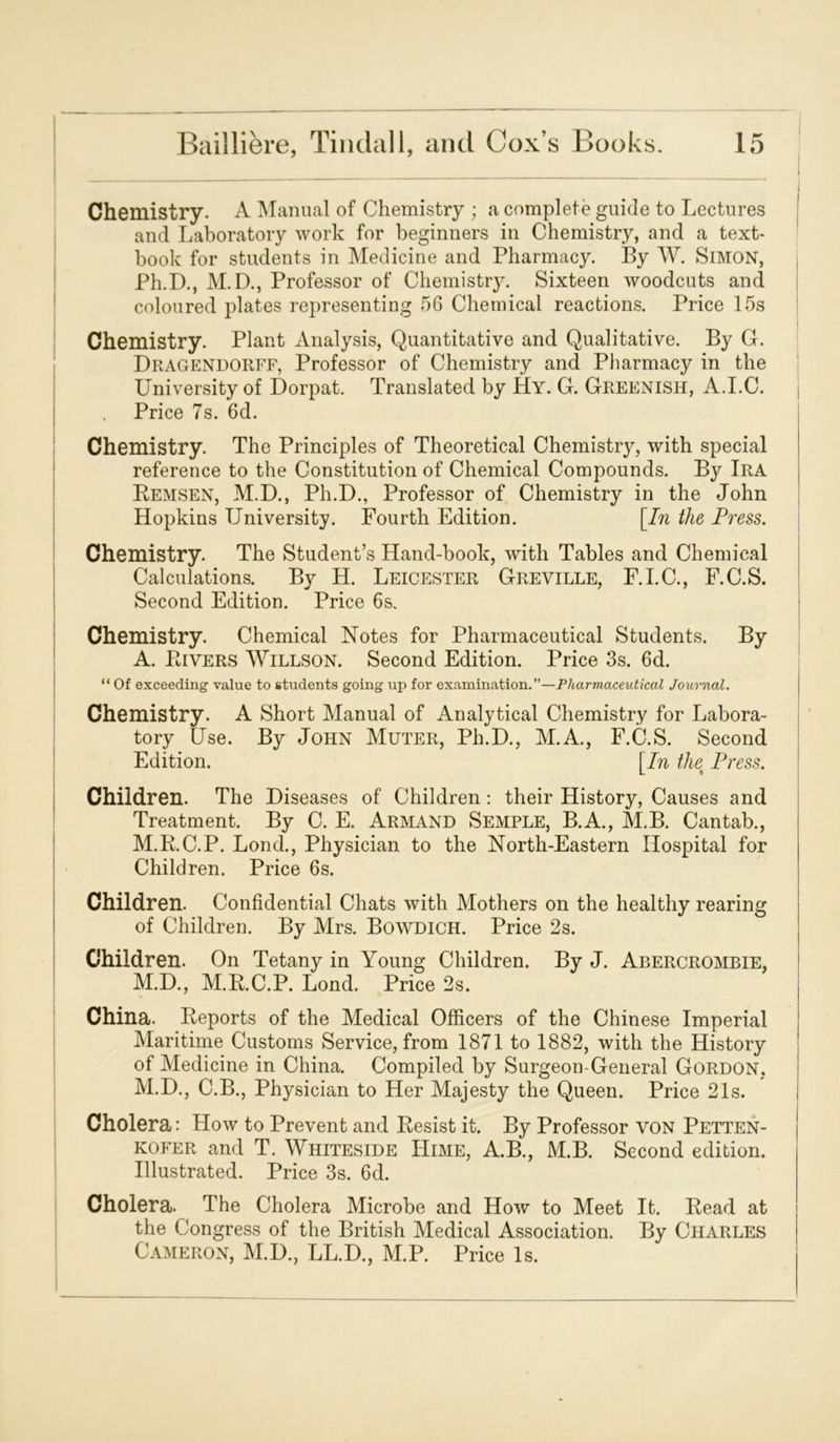 Chemistry. A Manual of Chemistry ; a complete guide to Lectures and Laboratory work for beginners in Chemistry, and a text- book for students in Medicine and Pharmacy. By W. SiMON, Ph.D., M.D., Professor of Chemistry. Sixteen woodcuts and coloured plates representing 56 Chemical reactions. Price 15s Chemistry. Plant Analysis, Quantitative and Qualitative. By G. Dragendorff, Professor of Chemistry and Pharmacy in the University of Dorpat. Translated by Hy. Gr. Greenish, A.I.C. Price 7s. 6d. Chemistry. The Principles of Theoretical Chemistry, with special reference to the Constitution of Chemical Compounds. By Ira Bemsen, M.D., Ph.D., Professor of Chemistry in the John Hopkins University. Fourth Edition. [In the Press. Chemistry. The Student’s Hand-book, with Tables and Chemical Calculations. By H. Leicester Greyille, F.I.C., F.C.S. Second Edition. Price 6s. Chemistry. Chemical Notes for Pharmaceutical Students. By A. Livers Willson. Second Edition. Price 3s. 6d. “ Of exceeding value to students going up for examination.”—Pharmaceutical Journal. Chemistry. A Short Manual of Analytical Chemistry for Labora- tory Use. By John Muter, Ph.D., M.A., F.C.S. Second Edition. [In the% Press. Children. The Diseases of Children: their History, Causes and Treatment. By C. E. Armand Semple, B.A., M.B. Cantab., M.RC.P. Lond., Physician to the North-Eastern Hospital for Children. Price 6s. Children. Confidential Chats with Mothers on the healthy rearing of Children. By Mrs. Bowdich. Price 2s. Children. On Tetany in Young Children. By J. Abercrombie, M.D., M.R.C.P. Lond. Price 2s. China. Reports of the Medical Officers of the Chinese Imperial Maritime Customs Service, from 1871 to 1882, with the History of Medicine in China. Compiled by Surgeon-General Gordon, M.D., C.B., Physician to Her Majesty the Queen. Price 21s. Cholera: How to Prevent and Resist it. By Professor yon Petten- kofer and T. Whiteside IIime, A.B., M.B. Second edition. Illustrated. Price 3s. 6d. Cholera. The Cholera Microbe and How to Meet It. Read at the Congress of the British Medical Association. By Charles Cameron, M.D., LL.D., M.P. Price Is.