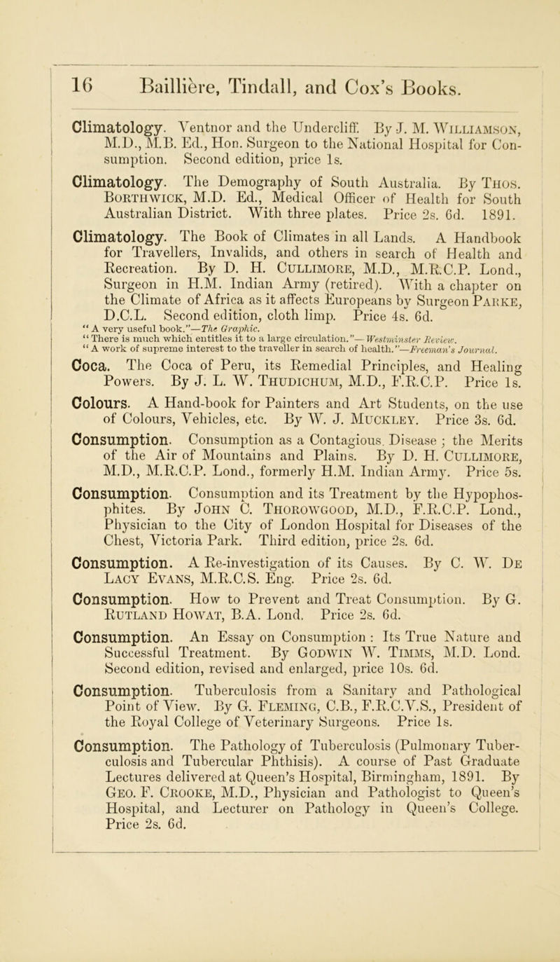 I 16 Bailliere, Tindall, and Cox’s Books. Climatology. Ventnor and the Undercliff. By J. M. Williamson, M.D., M.B. Ed., Hon. Surgeon to the National Hospital for Con- sumption. Second edition, price Is. Climatology. The Demography of South Australia. By Thos. Borthwick, M.D. Ed., Medical Officer of Health for South Australian District. With three plates. Price 2s. 6d. 1891. Climatology. The Book of Climates in all Lands. A Handbook for Travellers, Invalids, and others in search of Health and Recreation. By D. H. Cullimore, M.D., M.R.C.P. Bond., Surgeon in H.M. Indian Army (retired). With a chapter on the Climate of Africa as it affects Europeans by Surgeon Parke, D.C.L. Second edition, cloth limp. Price 4s. 6d. “ A very useful book.”—The Graphic. “ There is much which entitles it to a large circulation.”— Westminster Beviev;. “ A work of supreme interest to the traveller in search of health.”—Freeman's Journal. Coca. The Coca of Pern, its Remedial Principles, and Healing Powers. By J. L. W. Thudichum, M.D., E.R.C.P. Price Is. Colours. A Hand-book for Painters and Art Students, on the use of Colours, Vehicles, etc. By W. J. Muckley. Price 3s. Gd. Consumption. Consumption as a Contagious. Disease ; the Merits of the Air of Mountains and Plains. By D. H. Cullimore, M.D., M.R.C.P. Bond., formerly H.M. Indian Army. Price 5s. Consumption. Consumption and its Treatment by the Hypophos- phites. By John C. Thorowgood, M.D., F.R.C.P. Lond., Physician to the City of London Hospital for Diseases of the Chest, Victoria Park. Third edition, price 2s. 6d. Consumption. A Re-investigation of its Causes. By C. W. De Lacy Evans, M.R.C.S. Eng. Price 2s. 6d. Consumption. How to Prevent and Treat Consumption. By G. Rutland Howat, B.A. Lond. Price 2s. Gd. Consumption. An Essay on Consumption : Its True Nature and Successful Treatment. By Godwin W. Timms, M.D. Lond. Second edition, revised and enlarged, price 10s. 6d. Consumption. Tuberculosis from a Sanitary and Pathological Point of View. By G. Fleming, C.B., F.R.C.V.S., President of the Royal College of Veterinary Surgeons. Price Is. Consumption. The Pathology of Tuberculosis (Pulmonary Tuber- culosis and Tubercular Phthisis). A course of Past Graduate Lectures delivered at Queen’s Hospital, Birmingham, 1891. By Geo. E. Ciiooke, M.D., Physician and Pathologist to Queen’s Hospital, and Lecturer on Pathology in Queen’s College. Price 2s. 6d.
