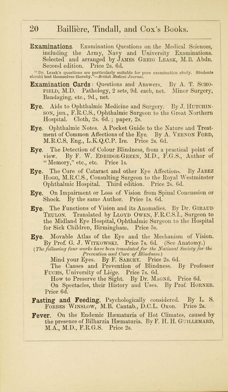 Examinations. Examination Questions on the Medical Sciences, including the Army, Navy and University Examinations. Selected and arranged by James Greig Leask, M. B. Abdn. Second edition. Price 2s. 6cl. “ Dr. Leask’s questions are particularly suitable for pure examination study. Students should test themselves thereby. ”—British Medico! Journal. Examination Cards : Questions and Answers. By A. T. Scho- field, M.D. Pathology, 2 sets, 9d. each, net. Minor Surgery, Bandaging, etc., 9cE, net. Eye. Aids to Ophthalmic Medicine and Surgery. By J. Hutchin- son, jun., F.R.C.S., Ophthalmic Surgeon to the Great Northern Hospital. Cloth, 2s. 6d. ; paper, 2s. Eye. Ophthalmic Notes. A Pocket Guide to the Nature and Treat- ment of Common Affections of the Eye. By A. Vernon Ford, M.R.C.S. Eng., L.K.Q.C.P. Ire. Price 2s. 6d. Eye. The Detection of Colour Blindness, from a practical point of view. By F. W. Edridge-Green, M.D., F.G.S., Author of “Memory,” etc., etc. Price Is. Eye. The Cure of Cataract and other Eye Affections. By Jabez Hogg, M.R.C.S., Consulting Surgeon to the Royal Westminster Ophthalmic Hospital. Third edition. Price 2s. Gel. Eye. On Impairment or Loss of Vision from Spinal Concussion or Shock. By the same Author. Price Is. Gd. Eye. The Functions of Vision and its Anomalies. By Dr. Giraud Teulon. Translated by Lloyd Owen, F.R.C.S.I., Surgeon to the Midland Eye Hospital, Ophthalmic Surgeon to the Hospital for Sick Children, Birmingham. Price 5s. Eye. Movable Atlas of the Eye and the Mechanism of Vision. By Prof. G. J. Witkowski. Price 7s. Gd. (See Anatomy.) [The following four works have been translated for the National Society for the Prevention and Cure of Blindness.) Mind your Eyes. By F. Sarcey. Price 2s. Gd. The Causes and Prevention of Blindness. By Professor Fuchs, University of Liege. Price 7s. Gd. How to Preserve the Sight. By Dr. Magne. Price Gd. On Spectacles, their History and Uses. By Prof. Horner. Price 6d. Fasting and Feeding, Psychologically considered. By L. S. Forbes Winslow, M.B. Cantab., D.C.L. Oxon. Price 2s. Fever. On the Endemic Hsematuria of Hot Climates, caused by the presence of Bilharzia Hsematuria. By F. H. H. Gtjjllemard, M.A., M.D., F.R.G.S. Price 2s.