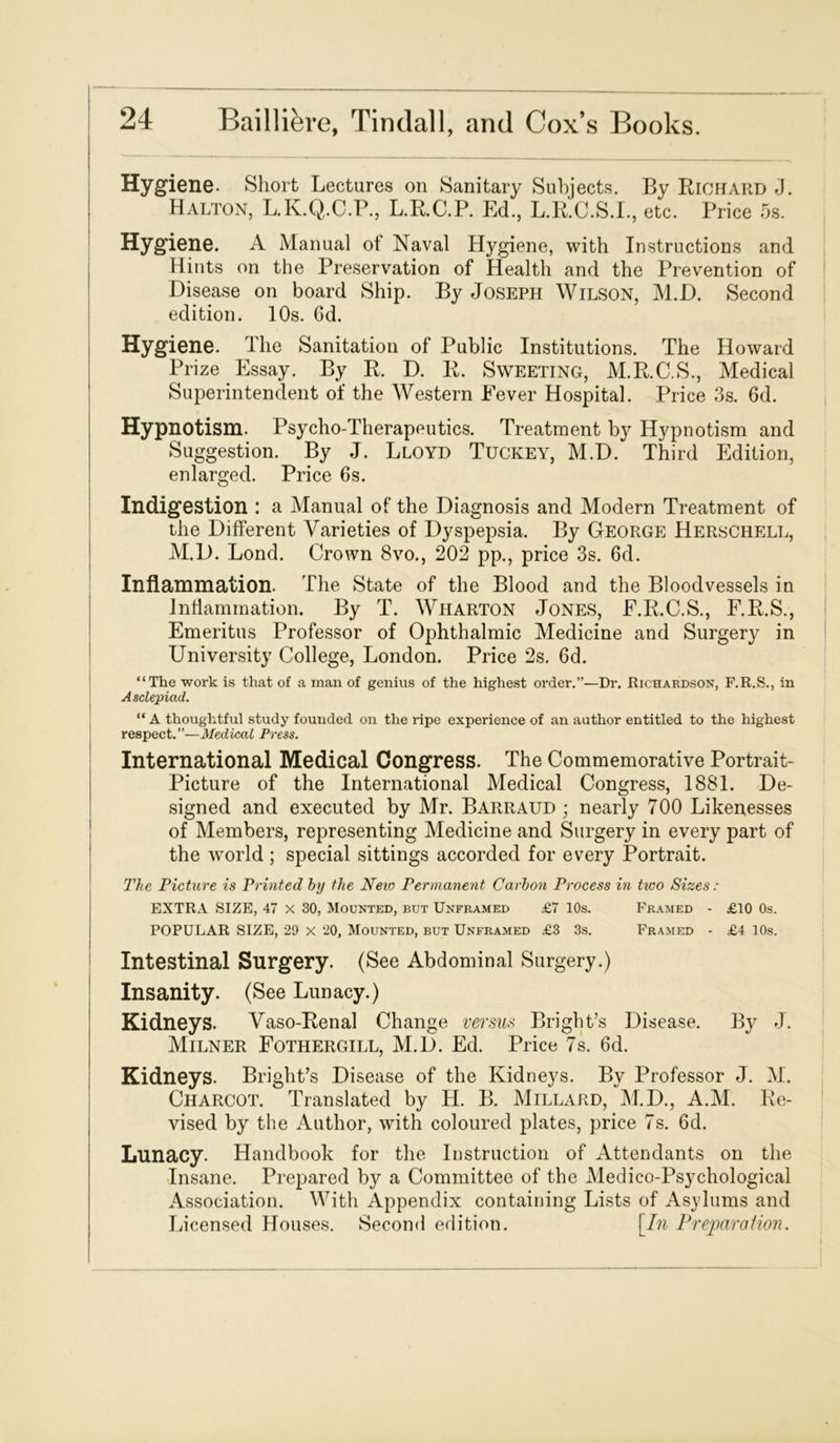 Hygiene. Short Lectures on Sanitary Subjects. By Richard J. Halton, L.K.Q.C.P., L.R.C.P. Ed., L.R.C.S.I., etc. Price 5s. Hygiene. A Manual of Naval Hygiene, with Instructions and Hints on the Preservation of Health and the Prevention of Disease on board Ship. By Joseph Wilson, M.D. Second edition. 10s. 6d. Hygiene. The Sanitation of Public Institutions. The Howard Prize Essay. By R. D. R. Sweeting, M.R.C.S., Medical Superintendent of the Western Fever Hospital. Price 3s. 6d. Hypnotism. Psycho-Therapeutics. Treatment by Hypnotism and Suggestion. By J. Lloyd Tuckey, M.D. Third Edition, enlarged. Price 6s. Indigestion : a Manual of the Diagnosis and Modern Treatment of the Different Varieties of Dyspepsia. By George Herschell, M.D. Lond. Crown 8vo., 202 pp., price 3s. 6d. Inflammation. The State of the Blood and the Bloodvessels in Inflammation. By T. Wharton Jones, F.R.C.S., F.R.S., Emeritus Professor of Ophthalmic Medicine and Surgery in University College, London. Price 2s. 6d. “The work is that of a man of genius of the highest order.”—Dr. Richardson, F.R.S., in Asclepiad. “A thoughtful study founded on the ripe experience of an author entitled to the highest respect.”—Medical Press. International Medical Congress. The Commemorative Portrait- Picture of the International Medical Congress, 1881. De- signed and executed by Mr. Barraud ; nearly 700 Likenesses of Members, representing Medicine and Surgery in every part of the world ; special sittings accorded for every Portrait. The Picture is Printed by the New Permanent Carbon Process in tivo Sizes : EXTRA SIZE, 47 x 30, Mounted, but Unframed £7 10s. Framed - £10 0s. POPULAR SIZE, 29 x 20, Mounted, but Unframed £3 3s. Framed - £4 10s. Intestinal Surgery. (See Abdominal Surgery.) Insanity. (See Lunacy.) Kidneys. Vaso-Renal Change versus Bright’s Disease. By J. Milner Fothergill, M.D. Ed. Price 7s. 6d. Kidneys. Bright’s Disease of the Kidneys. By Professor J. M. Charcot. Translated by H. B. Millard, M.D., A.M. Re- vised by the Author, with coloured plates, price 7s. 6d. Lunacy. Handbook for the Instruction of Attendants on the Insane. Prepared by a Committee of the Medico-Psychological Association. With Appendix containing Lists of Asylums and Licensed Houses. Second edition. [In Preparation.