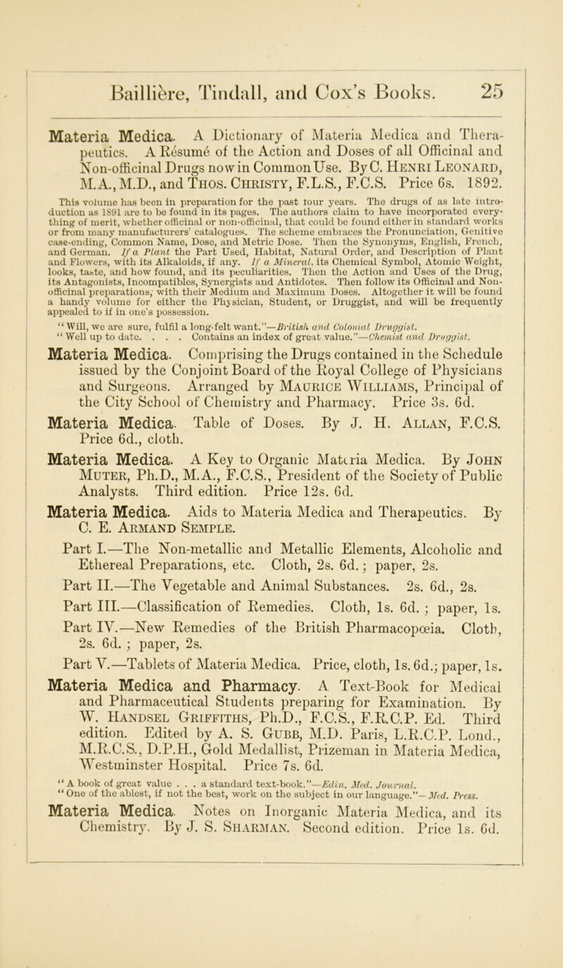 Materia Medica. A Dictionary of Materia Medica and Thera- peutics. A Resum6 of the Action and Doses of all Officinal and Non-officinal Drugs now in Common Use. By C. Henri Leonard, M.A., M.D., and Thos. Christy, F.L.S., F.C.S. Price 6s. 1892. This volume has been in preparation for the past tour years. The drugs of as late intro- duction as 1891 are to be found in its pages. The authors claim to have incorporated every- thing of merit, whether officinal or non-officinal, that could be found either in standard works or from many manufacturers' catalogues. The scheme embraces the Pronunciation, Genitive case-ending, Common Name, Dose, and Metric Dose. Then the Synonyms, English, French, and German. If a Plant the Part Used, Habitat, Natural Order, and Description of Plant and Flowers, with its Alkaloids, if any. If a Mineral, its Chemical Symbol, Atomic Weight, looks, taste, and how found, and its peculiarities. Then the Action and Uses of the Drug, its Antagonists, Incompatibles, Synergists and Antidotes. Then follow its Officinal and Non- officinal preparations; with their Medium and Maximum Doses. Altogether it will be found a handy volume for either the Physician, Student, or Druggist, and will be frequently appealed to if in one’s possession. “Will, we are sure, fulfil a long-felt want.”—British and Colonial Druggist. “ Well up to date. . . . Contains an index of great value.”—Chemist and Druggist. Materia Medica. Comprising the Drugs contained in the Schedule issued by the Conjoint Board of the Royal College of Physicians and Surgeons. Arranged by Maurice Williams, Principal of the City School of Chemistry and Pharmacy. Price 3s. 6d. Materia Medica. Table of Doses. By J. H. Allan, F.C.S. j Price 6d., cloth. Materia Medica. A Key to Organic Materia Medica. By John Muter, Ph.D., M.A., F.C.S., President of the Society of Public Analysts. Third edition. Price 12s. 6d. Materia Medica. Aids to Materia Medica and Therapeutics. By C. E. Armand Semple. Part I.—The Non-metallic and Metallic Elements, Alcoholic and Ethereal Preparations, etc. Cloth, 2s. 6d.; paper, 2s. Part II.—The Vegetable and Animal Substances. 2s. 6d., 2s. Part III.—Classification of Remedies. Cloth, Is. 6d. ; paper, Is. Part IV.—New Remedies of the British Pharmacopoeia. Cloth, 2s. 6d. ; paper, 2s. Part V.—Tablets of Materia Medica. Price, cloth, Is. 6d.; paper, Is. Materia Medica and Pharmacy. A Text-Book for Medical and Pharmaceutical Students preparing for Examination. By W. Handsel Griffiths, Ph.D., F.C.S., F.R.C.P. Ed. Third edition. Edited by A. S. Gubb, M.D. Paris, L.R.C.P. Lond., M.R.C.S., D.P.H., Gold Medallist, Prizeman in Materia Medica, Westminster Hospital. Price 7s. 6d. “ A book of great value ... a standard text-book.”—Edin. Med. Journal. “ One of the ablest, if not the best, work on the subject in our language.”— Med. Press. Materia Medica. Notes on Inorganic Materia Medica, and its Chemistry. By J. S. Sharman. Second edition. Price Is. 6d.
