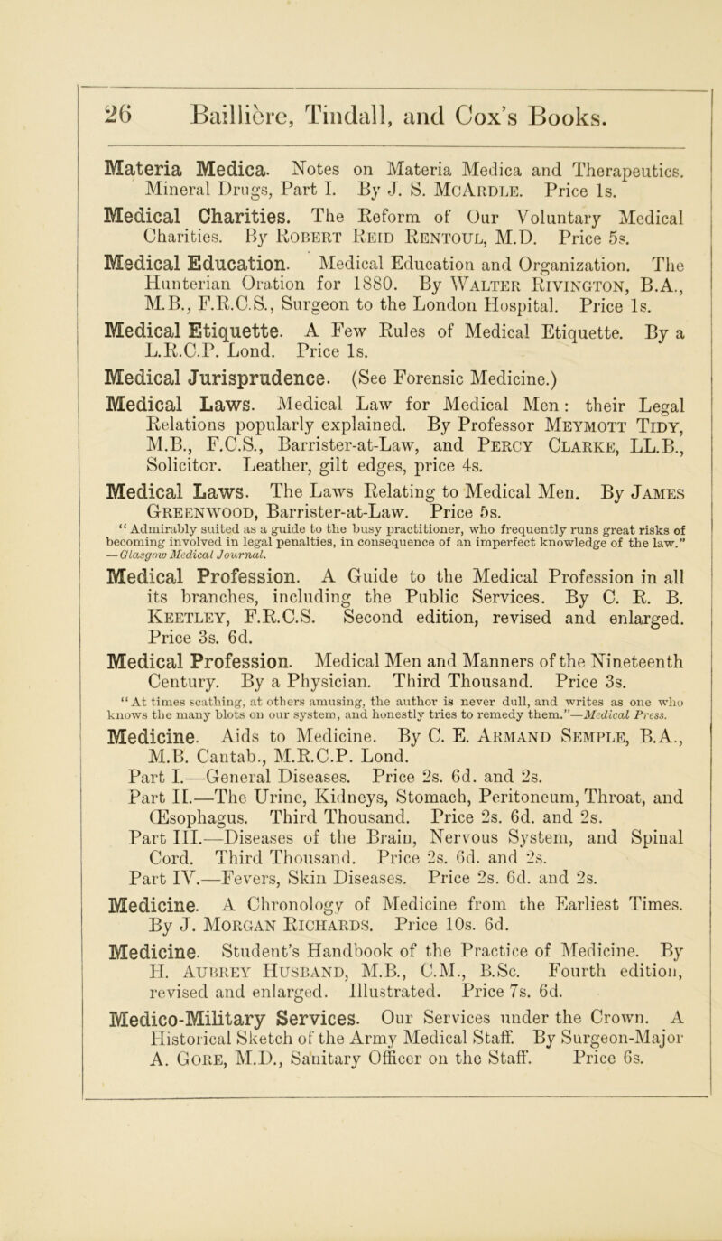 Materia Medica. Notes on Materia Medica and Therapeutics. Mineral Drugs, Part I. By J. S. McArdle. Price Is. Medical Charities. The Reform of Our Voluntary Medical Charities. By Robert Reid Rentoul, M.D. Price 5s. Medical Education. Medical Education and Organization. The Hunterian Oration for 1880. By Walter Rivington, B.A., M.B., F.R.C.S., Surgeon to the London Hospital. Price Is. Medical Etiquette. A Few Rules of Medical Etiquette. By a L. R.C.P. Bond. Price Is. Medical Jurisprudence. (See Forensic Medicine.) Medical Laws. Medical Law for Medical Men: their Legal Relations popularly explained. By Professor Meymott Tidy, M. B., F.C.S., Barrister-at-Law, and Percy Clarke, LL.B., Solicitor. Leather, gilt edges, price 4s. Medical Laws. The Laws Relating to Medical Men. By James Greenwood, Barrister-at-Law. Price 5s. “ Admirably suited as a guide to the busy practitioner, who frequently runs great risks of becoming involved in legal penalties, in consequence of an imperfect knowledge of the law.” — Glasgow Medical Journal. Medical Profession. A Guide to the Medical Profession in all its branches, including the Public Services. By C. R. B. Keetley, F.R.C.S. Second edition, revised and enlarged. Price 3s. 6d. Medical Profession. Medical Men and Manners of the Nineteenth Century. By a Physician. Third Thousand. Price 3s. “At times scathing, at others amusing, the author is never dull, and writes as one who knows the many blots on our system, and honestly tries to remedy them.”—Medical Press. Medicine. Aids to Medicine. By C. E. Armand Semple, B.A., M.B. Cantab., M.R.C.P. Lond. Part I.—General Diseases. Price 2s. 6d. and 2s. Part IL—The Urine, Kidneys, Stomach, Peritoneum, Throat, and (Esophagus. Third Thousand. Price 2s. 6d. and 2s. Part III.—Diseases of the Brain, Nervous System, and Spinal Cord. Third Thousand. Price 2s. 6d. and 2s. Part IV.—Fevers, Skin Diseases. Price 2s. 6d. and 2s. Medicine. A Chronology of Medicine from the Earliest Times. By J. Morgan Richards. Price 10s. 6d. Medicine. Student’s Handbook of the Practice of Medicine. By H. Aubrey Husband, M.B., C.M., B.Sc. Fourth edition, revised and enlarged. Illustrated. Price 7s. 6d. Medico-Military Services. Our Services under the Crown. A Historical Sketch of the Army Medical Staff. By Surgeon-Major A. Gore, M.D., Sanitary Officer on the Staff. Price 6s.