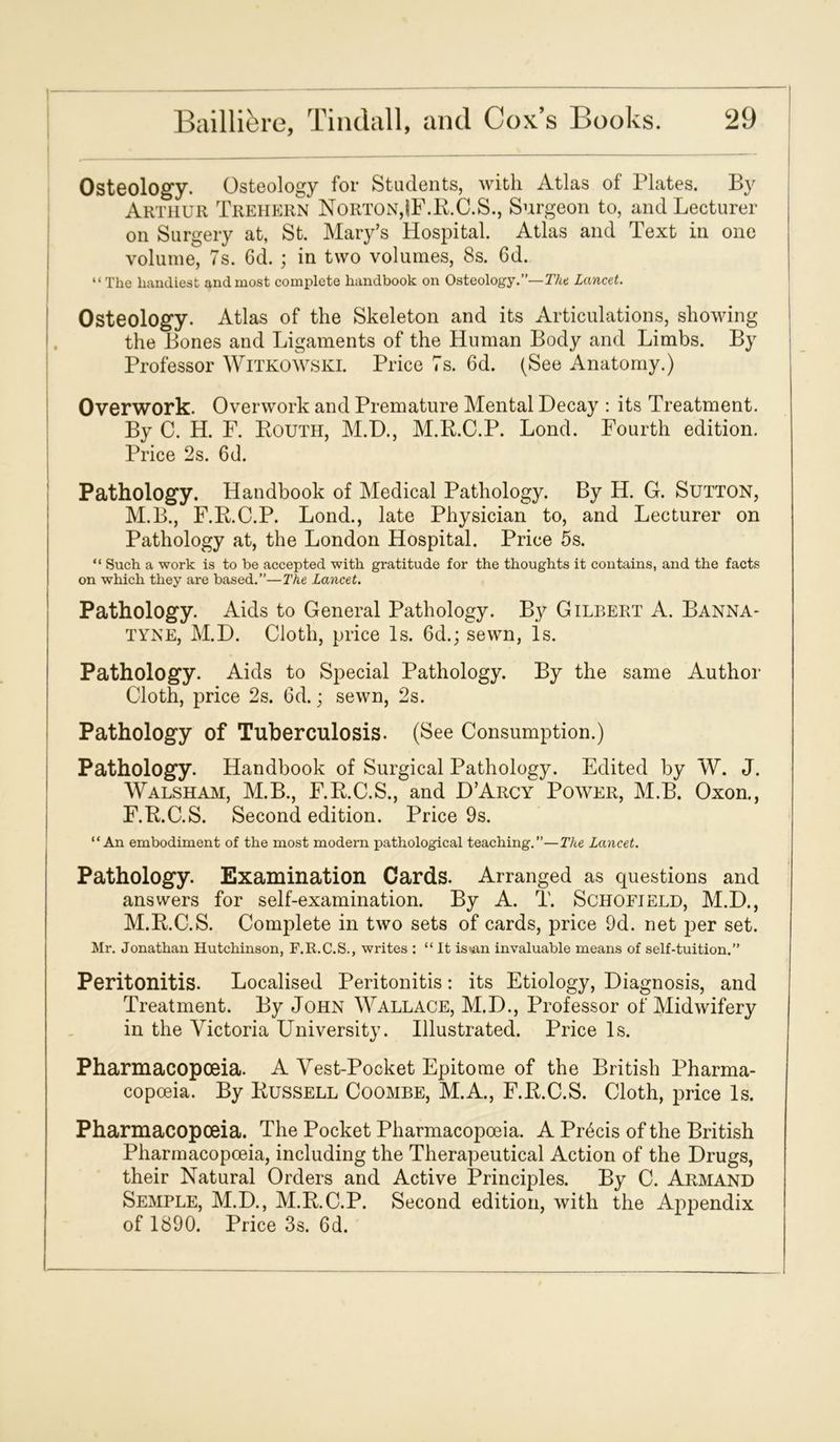 Osteology. Osteology for Students, with Atlas of Plates. By Arthur Trehern Norton,IF.R.C.S., Surgeon to, and Lecturer on Surgery at, St. Mary’s Hospital. Atlas and Text in one volume, 7s. 6d. ; in two volumes, 8s. 6d. “ The handiest and most complete handbook on Osteology.”— The Lancet. Osteology. Atlas of the Skeleton and its Articulations, showing the Bones and Ligaments of the Human Body and Limbs. By Professor Witkowski. Price 7s. 6d. (See Anatomy.) Overwork. Overwork and Premature Mental Decay : its Treatment. By C. H. F. Routh, M.D., M.R.C.P. Lond. Fourth edition. Price 2s. 6d. Pathology. Handbook of Medical Pathology. By H. G. Sutton, M.B., F.R.C.P. Lond., late Physician to, and Lecturer on Pathology at, the London Hospital. Price 5s. “ Such a work is to be accepted with gratitude for the thoughts it contains, and the facts on which they are based.”—The Lancet. Pathology. Aids to General Pathology. By Gilbert A. Banna- tyne, M.D. Cloth, price Is. 6d.; sewn, Is. Pathology. Aids to Special Pathology. By the same Author Cloth, price 2s. 6d.; sewn, 2s. Pathology of Tuberculosis. (See Consumption.) Pathology. Handbook of Surgical Pathology. Edited by W. J. Walsham, M.B., F.R.C.S., and D’Arcy Power, M.B. Oxon., F.R.C.S. Second edition. Price 9s. “An embodiment of the most modern pathological teaching.”—Tice Lancet. Pathology. Examination Cards. Arranged as questions and answers for self-examination. By A. T. Schofield, M.D., M.R.C.S. Comjdete in two sets of cards, price 9d. net per set. Mr. Jonathan Hutchinson, F.R.C.S., writes : “ It istan invaluable means of self-tuition.” Peritonitis. Localised Peritonitis: its Etiology, Diagnosis, and Treatment. By John Wallace, M.D., Professor of Midwifery in the Victoria University. Illustrated. Price Is. Pharmacopoeia. A Vest-Pocket Epitome of the British Pharma- copoeia. By Russell Coombe, M.A., F.R.C.S. Cloth, price Is. Pharmacopoeia. The Pocket Pharmacopoeia. A Precis of the British Pharmacopoeia, including the Therapeutical Action of the Drugs, their Natural Orders and Active Principles. By C. Armand Semple, M.D., M.R.C.P. Second edition, with the Appendix of 1890. Price 3s. 6d.