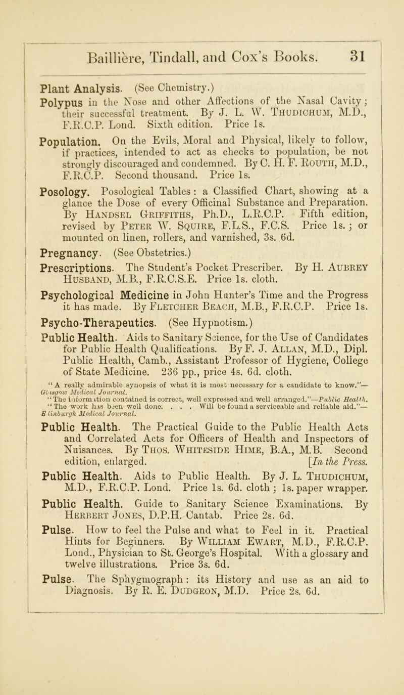 Plant Analysis. (See Chemistry.) Polypus in the Nose and other Affections of the Nasal Cavity; their successful treatment. By J. L. W. THUDICHUM, M.D., F.R.C.P. Lond. Sixth edition. Price Is. Population. On the Evils, Moral and Physical, likely to follow, if practices, intended to act as checks to population, be not strongly discouraged and condemned. By C. H. F. Routh, M.D., F.R.C.P. Second thousand. Price Is. Posology. Posological Tables : a Classified Chart, showing at a glance the Dose of every Officinal Substance and Preparation. By Handsel Griffiths, Ph.D., L.R.C.P. Fifth edition, revised by Peter W. Squire, F.L.S., F.C.S. Price Is. ; or mounted on linen, rollers, and varnished, 3s. fid. Pregnancy. (See Obstetrics.) Prescriptions. The Student’s Pocket Prescribe!'. By H. Aubrey Husband, M.B., F.R.C.S.E. Price Is. cloth. Psychological Medicine in John Hunter’s Time and the Progress it has made. By Fletcher Beach, M.B., F.R.C.P. Price Is. Psycho-Therapeutics. (See Hypnotism.) Public Health. Aids to Sanitary Science, for the Use of Candidates for Public Health Qualifications. ByF. J. Allan, M.D., Dipl. Public Health, Camb., Assistant Professor of Hygiene, College of State Medicine. 236 pp., price 4s. 6d. cloth. “A really admirable synopsis of what it is most necessary for a candidate to know.”— Ot'iapoio Medical Journal. “ The inform ition contained is correct, well expressed and well arranged.”—Public HeaUli. “The work has been well done. . . . Will be found a serviceable and reliable aid.”— E linburgh Medical Journal. Public Health. The Practical Guide to the Public Health Acts and Correlated Acts for Officers of Health and Inspectors of Nuisances. By Thos. Whiteside Hime, B.A., M.B. Second edition, enlarged. [In the Press. Public Health. Aids to Public Health. By J. L. Thudichum, M.D., F.R.C.P. Lond. Price Is. 6d. cloth; Is. paper wrapper. Public Health. Guide to Sanitary Science Examinations. By Herbert Jones, D.P.H. Cantab. Price 2s. fid. Pulse. How to feel the Pulse and what to Feel in it. Practical Hints for Beginners. By William Ewart, M.D., F.R.C.P. Lond., Physician to St. George’s Hospital. With a glossary and twelve illustrations. Price 3s. 6d. Pulse. The Sphygmograph : its History and use as an aid to Diagnosis. By R. E. Dudgeon, M.D. Price 2s. 6d.