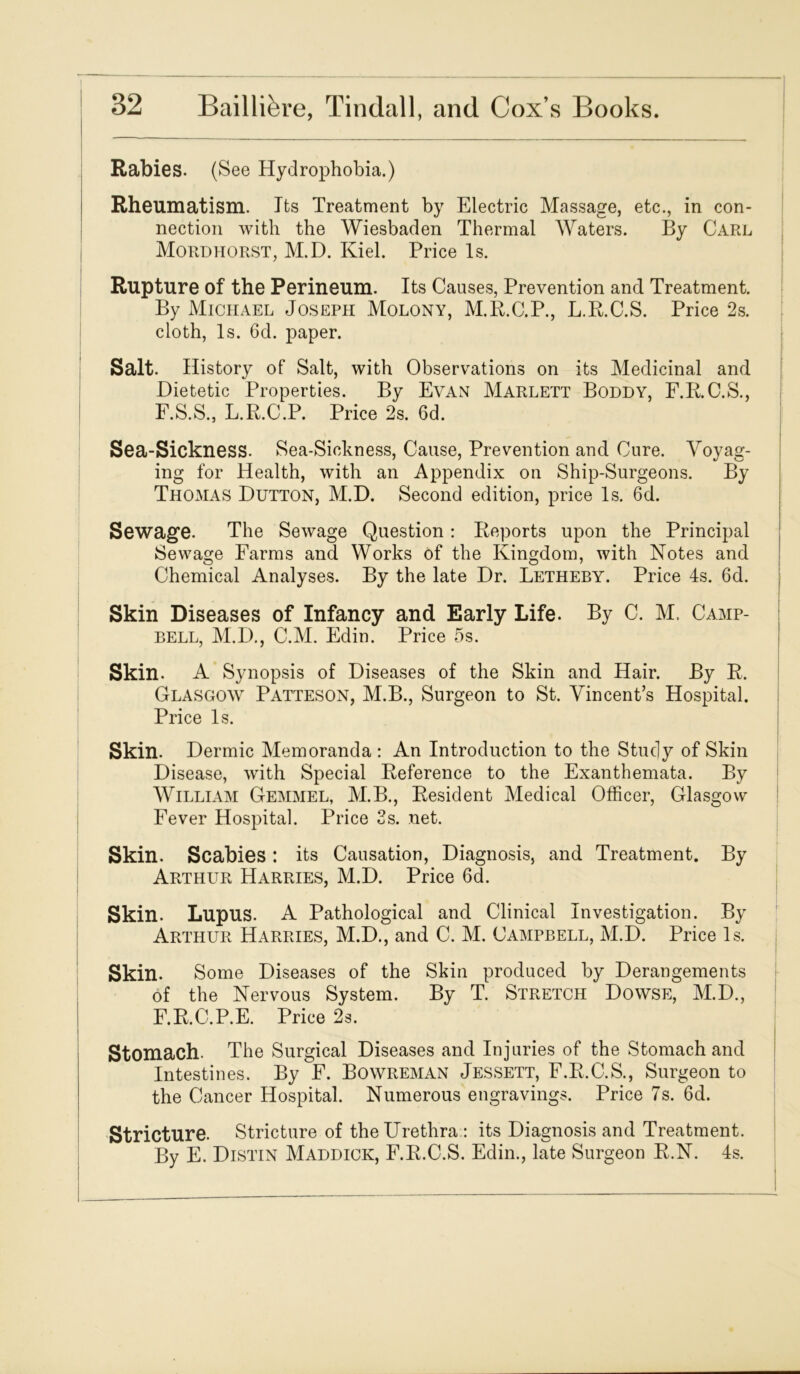 Rabies. (See Hydrophobia.) Rheumatism. Its Treatment by Electric Massage, etc., in con- nection with the Wiesbaden Thermal Waters. By Carl Mordhorst, M.D. Kiel. Price Is. Rupture of the Perineum. Its Causes, Prevention and Treatment. By Michael Joseph Molony, M.R.C.P., L.R.C.S. Price 2s. cloth, Is. 6d. paper. Salt. History of Salt, with Observations on its Medicinal and Dietetic Properties. By Evan Marlett Boddy, F.R.C.S., F.S.S., L.R.C.P. Price 2s. 6d. Sea-Sickness. Sea-Sickness, Cause, Prevention and Cure. Voyag- ing for Health, with an Appendix on Ship-Surgeons. By Thomas Dutton, M.D. Second edition, price Is. 6d. Sewage. The Sewage Question: Reports upon the Principal Sewage Farms and Works of the Kingdom, with Notes and Chemical Analyses. By the late Dr. Letheby. Price 4s. 6d. Skin Diseases of Infancy and Early Life. By C. M. Camp- bell, M.D., C.M. Edin. Price 5s. Skin. A Synopsis of Diseases of the Skin and Hair. By R. Glasgow Patteson, M.B., Surgeon to St. Vincent’s Hospital. Price Is. Skin. Dermic Memoranda : An Introduction to the Study of Skin Disease, with Special Reference to the Exanthemata. By William Gemmel, M.B., Resident Medical Officer, Glasgow Fever Hospital. Price 2s. net. Skin. Scabies: its Causation, Diagnosis, and Treatment. By Arthur Harries, M.D. Price 6d. Skin. Lupus. A Pathological and Clinical Investigation. By Arthur Harries, M.D., and C. M. Campbell, M.D. Price Is. Skin. Some Diseases of the Skin produced by Derangements of the Nervous System. By T. Stretch Dowse, M.D., F.R.C.P.E. Price 2s. Stomach. The Surgical Diseases and Injuries of the Stomach and Intestines. By F. Bowreman Jessett, F.R.C.S., Surgeon to the Cancer Hospital. Numerous engravings. Price 7s. 6d. Stricture. Stricture of the Urethra : its Diagnosis and Treatment. By E. Distin Maddick, F.R.C.S. Edin., late Surgeon R.N. 4s.