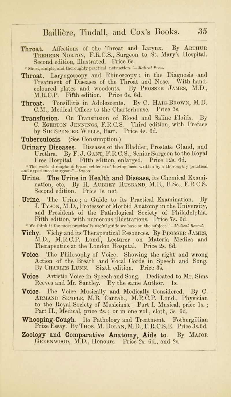 Throat. Affections of the Throat and Larynx. By Arthur Trehern Norton, F.B.C.S., Surgeon to St. Mary’s Hospital. Second edition, illustrated. Price 6s. “ Short, simple, and thoroughly practical instruction.”—Medical Press. Throat. Laryngoscopy and Rhinoscopy : in the Diagnosis and Treatment of Diseases of the Throat and Nose. With hand- coloured plates and woodcuts. By Prosser James, M.D., M.R.C.P. Fifth edition. Price 6s. 6d. Throat. Tonsillitis in Adolescents. By C. Haig-Brown, M.D. C.M., Medical Officer to the Charterhouse. Price 3s. Transfusion. On Transfusion of Blood and Saline Fluids. By C. Egerton Jennings, F.R.C.S. Third edition, with Preface by Sir Spencer Wells, Bart. Price 4s. 6d. Tuberculosis. (See Consumption.) Urinary Diseases. Diseases of the Bladder, Prostate Gland, and Urethra. By F. J. Gant, F.R.C.S., Senior Surgeon to the Royal Free Hospital. Fifth edition, enlarged. Price 12s. 6d. “The work throughout bears evidence of having been written by a thoroughly practical and experienced surgeon.”—Lancet. Urine. The Urine in Health and Disease, its Chemical Exami- nation, etc. By H. Aubrey Husband, M.B., B.Sc., F.R.C.S. Second edition. Price Is. net. Urine. The Urine; a Guide to its Practical Examination. By J. Tyson, M.D., Professor of Morbid Anatomy in the University, and President of the Pathological Society of Philadelphia. Fifth edition, with numerous illustrations. Price 7s. 6d. “ We think it the most practically useful guide we have on the subject.”—Medical Record. Vichy. Vichy and its Therapeutical Resources. By Prosser James, M.D., M.R.C.P. Lond., Lecturer on Materia Medica and Therapeutics at the London Hospital. Price 2s. 6d. Voice. The Philosophy of Voice. Showing the right and wrong Action of the Breath and Vocal Cords in Speech and Song. By Charles Lunn. Sixth edition. Price 3s. Voice. Artistic Voice in Speech and Song. Dedicated to Mr. Sims Reeves and Mr. Santley. By the same Author. Is. Voice. The Voice Musically and Medically Considered. By C. Armand Semple, M.B. Cantab., M.R.C.P. Lond., Physician to the Royal Society of Musicians. Part I. Musical, price Is.; Part II., Medical, price 2s.; or in one vol., cloth, 3s. 6d. Whooping-Cough. Its Pathology and Treatment. Fothergillian Prize Essay. By Thos. M. Dolan, M.D., F.R.C.S.E. Price 3s. 6d. Zoology and Comparative Anatomy, Aids to. By Major Greenwood, M.D., Honours. Price 2s. 6d., and 2s.