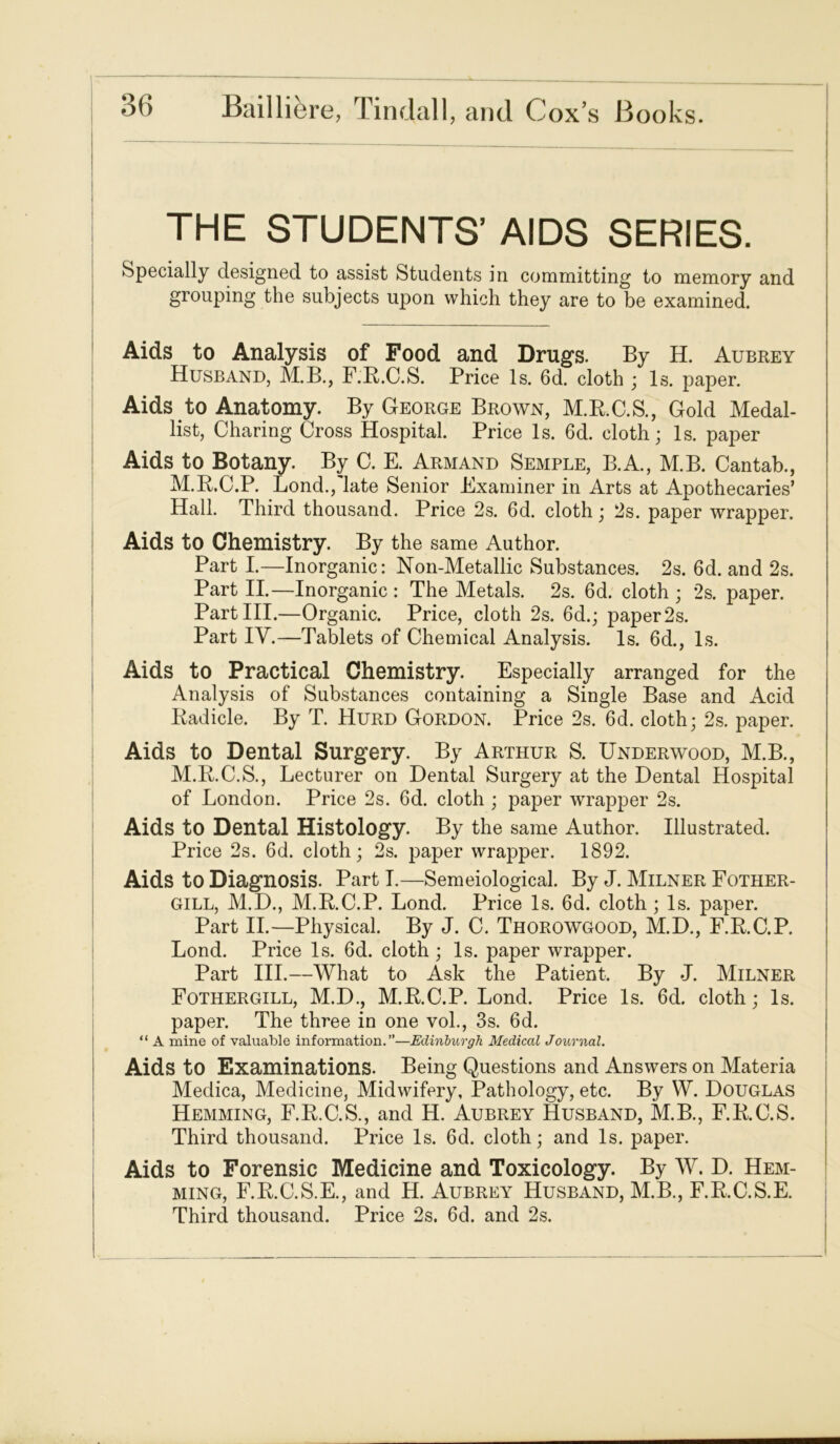 THE STUDENTS’ AIDS SERIES. Specially designed to assist Students in committing to memory and grouping the subjects upon which they are to be examined. Aids to Analysis of Food and Drugs. By H. Aubrey Husband, M.B., F.R.C.S. Price Is. 6d. cloth ; Is. paper. Aids to Anatomy. By George Brown, M.R.C.S., Gold Medal- list, Charing Cross Hospital. Price Is. 6d. cloth; Is. paper Aids to Botany. By C. E. Armand Semple, B.A., M.B. Cantab., M.R.C.P. Lond./late Senior Examiner in Arts at Apothecaries’ Hall. Third thousand. Price 2s. 6d. cloth; 2s. paper wrapper. Aids to Chemistry. By the same Author. Part I.—Inorganic: Non-Metallic Substances. 2s. 6d. and 2s. Part II.—Inorganic: The Metals. 2s. 6d. cloth; 2s. paper. PartHI.—Organic. Price, cloth 2s. 6d.; paper 2s. Part IY.—Tablets of Chemical Analysis. Is. 6d., Is. Aids to Practical Chemistry. Especially arranged for the Analysis of Substances containing a Single Base and Acid Radicle. By T. Hurd Gordon. Price 2s. 6d. cloth; 2s. paper. Aids to Dental Surgery. By Arthur S. Underwood, M.B., M.R.C.S., Lecturer on Dental Surgery at the Dental Hospital of London. Price 2s. 6d. cloth ; paper wrapper 2s. Aids to Dental Histology. By the same Author. Illustrated. Price 2s. 6d. cloth; 2s. paper wrapper. 1892. Aids to Diagnosis. Part I.—Semeiological. By J. Milner Fother- GILL, M.D., M.R.C.P. Lond. Price Is. 6d. cloth ; Is. paper. Part II.—Physical. By J. C. Thorowgood, M.D., F.R.C.P. Lond. Price Is. 6d. cloth ; Is. paper wrapper. Part III.—What to Ask the Patient. By .J. Milner Fothergill, M.D., M.R.C.P. Lond. Price Is. 6d. cloth; Is. paper. The three in one vol., 3s. 6d. “ A mine of valuable information.”—Edinburgh Medical Journal. Aids to Examinations. Being Questions and Answers on Materia Meclica, Medicine, Midwifery, Pathology, etc. By W. Douglas Hemming, F.R.C.S., and H. Aubrey Husband, M.B., F.R.C.S. Third thousand. Price Is. 6d. cloth; and Is. paper. Aids to Forensic Medicine and Toxicology. By W. D. Hem- ming, F.R.C.S.E., and H. Aubrey Husband, M.B., F.R.C.S.E. Third thousand. Price 2s. 6d. and 2s.