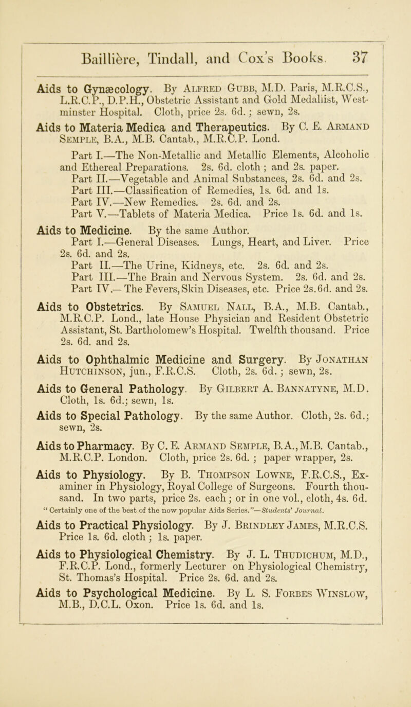 Aids to Gynaecology. By Alfred Gubb, M.D. Paris, M.R.C.S., L. R.C.P., D.P.H., Obstetric Assistant and Gold Medallist, West- minster Hospital. Cloth, price 2s. 6d.; sewn, 2s. Aids to Materia Medica and Therapeutics. By C. E. Armand Semple, B.A., M.B. Cantab., M.R.C.P. Lond. Part I.—The Non-Metallic and Metallic Elements, Alcoholic and Ethereal Preparations. 2s. 6d. cloth ; and 2s. paper. Part II.—Vegetable and Animal Substances, 2s. 6d. and 2s. Part III.—Classification of Remedies, Is. 6d. and Is. Part IV.—New Remedies. 2s. 6d. and 2s. Part V.—Tablets of Materia Medica. Price Is. 6d. and Is. Aids to Medicine. By the same Author. Part I.—General Diseases. Lungs, Heart, and Liver. Price 2s. 6d. and 2s. Part II.—The Urine, Kidneys, etc. 2s. 6d. and 2s. Part III.—The Brain and Nervous System. 2s. 6d. and 2s. Part IV — The Fevers, Skin Diseases, etc. Price 2s. 6d. and 2s. Aids to Obstetrics. By Samuel Nall, B.A., M.B. Cantab., M. R.C.P. Lond., late House Physician and Resident Obstetric Assistant, St. Bartholomew’s Hospital. Twelfth thousand. Price | 2s. 6d. and 2s. Aids to Ophthalmic Medicine and Surgery. By Jonathan Hutchinson, jun., F.R.C.S. Cloth, 2s. fid.; sewn, 2s. Aids to General Pathology. By Gilbert A. Bannatyne, M.D. Cloth, Is. 6d.; sewn, Is. Aids to Special Pathology. By the same Author. Cloth, 2s. 6d.; sewn, 2s. Aids to Pharmacy. By C. E. Armand Semple, B.A.,M.B. Cantab., M.R.C.P. London. Cloth, price 2s. 6d. ; paper wrapper, 2s. Aids to Physiology. By B. Thompson Lowne, F.R.C.S., Ex- aminer in Physiology, Royal College of Surgeons. Fourth thou- sand. In two parts, price 2s. each; or in one vol., cloth, 4s. 6d. “ Certainly one of the best of the now popular Aids Series.”—Students’ Journal. Aids to Practical Physiology. By J. Brindley James, M.R.C.S. Price Is. 6d. cloth ; Is. paper. Aids to Physiological Chemistry. By J. L. Thudichum, M.D., F.R.C.P. Lond., formerly Lecturer on Physiological Chemistry, St. Thomas’s Hospital. Price 2s. 6d. and 2s. Aids to Psychological Medicine. By L. S. Forbes Winslow, M.B., D.C.L. Oxon. Price Is. 6d. and Is.