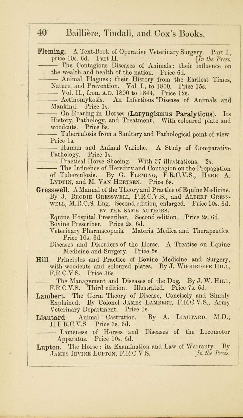 Fleming. A Text-Book of Operative Veterinary Surgery. Parti., price 10s. 6d. Part II. [In the Press. The Contagious Diseases of Animals: their influence on the wealth and health of the nation. Price 6d. Animal Plagues.; their History from the Earliest Times, Nature, and Prevention. Vol. I., to 1800. Price 15s. Vol. II., from A.D. 1800 to 1844. Price 12s. Actinomykosis. An Infectious Disease of Animals and Mankind. Price Is. On Boaring in Horses (Laryngismus Paralyticus). Its History, Pathology, and Treatment. With coloured plate and woodcuts. Price 6s. Tuberculosis from a Sanitary and Pathological point of view. Price Is. Human and Animal Variohe. A Study of Comparative Pathology. Price Is. Practical Horse Shoeing. With 37 illustrations. 2s. The Influence of Heredity and Contagion on the Propagation of Tuberculosis. By G. Fleming, F.R.C.V.S., Herr A. Lydtin, and M. Van Hertsen. Price 6s. Gresswell. A Manual of the Theory and Practice of Equine Medicine. By J. Brodie Gresswell, F.R.C.V.S., and Albert Gress- well, M.B.C.S. Eng. Second edition, enlarged. Price 10s. 6d. BY THE SAME AUTHORS. Equine Hospital Prescriber. Second edition. Price 2s. 6d. Bovine Prescriber. Price 2s. 6d. Veterinary Pharmacopoeia. Materia Medica and Therapeutics. Price 10s. 6d. Diseases and Disorders of the Horse. A Treatise on Equine Medicine and Surgery. Price 5s. Hill. Principles and Practice of Bovine Medicine and Surgery, with woodcuts and coloured plates. By J. Woodroffe Hill, F.R.C.V.S. Price 36s. The Management and Diseases of the Dog. By J. W. Hill, F.R.C.V.S. Third edition. Illustrated. Price 7s. 6d. Lambert. The Germ Theory of Disease, Concisely and Simply Explained. By Colonel James Lambert, F.R.C.V.S., Army Veterinary Department. Price Is. Liautard. Animal Castration. By A. Liautard, M.D., H.F.R.C.V.S. Price 7s. 6d. Lameness of Horses and Diseases of the Locomotor Apparatus. Price 10s. 6d. Lupton. The Horse : its Examination and Law of Warranty. By James Irvine Lupton, F.R.C.V.S. [In the Press.