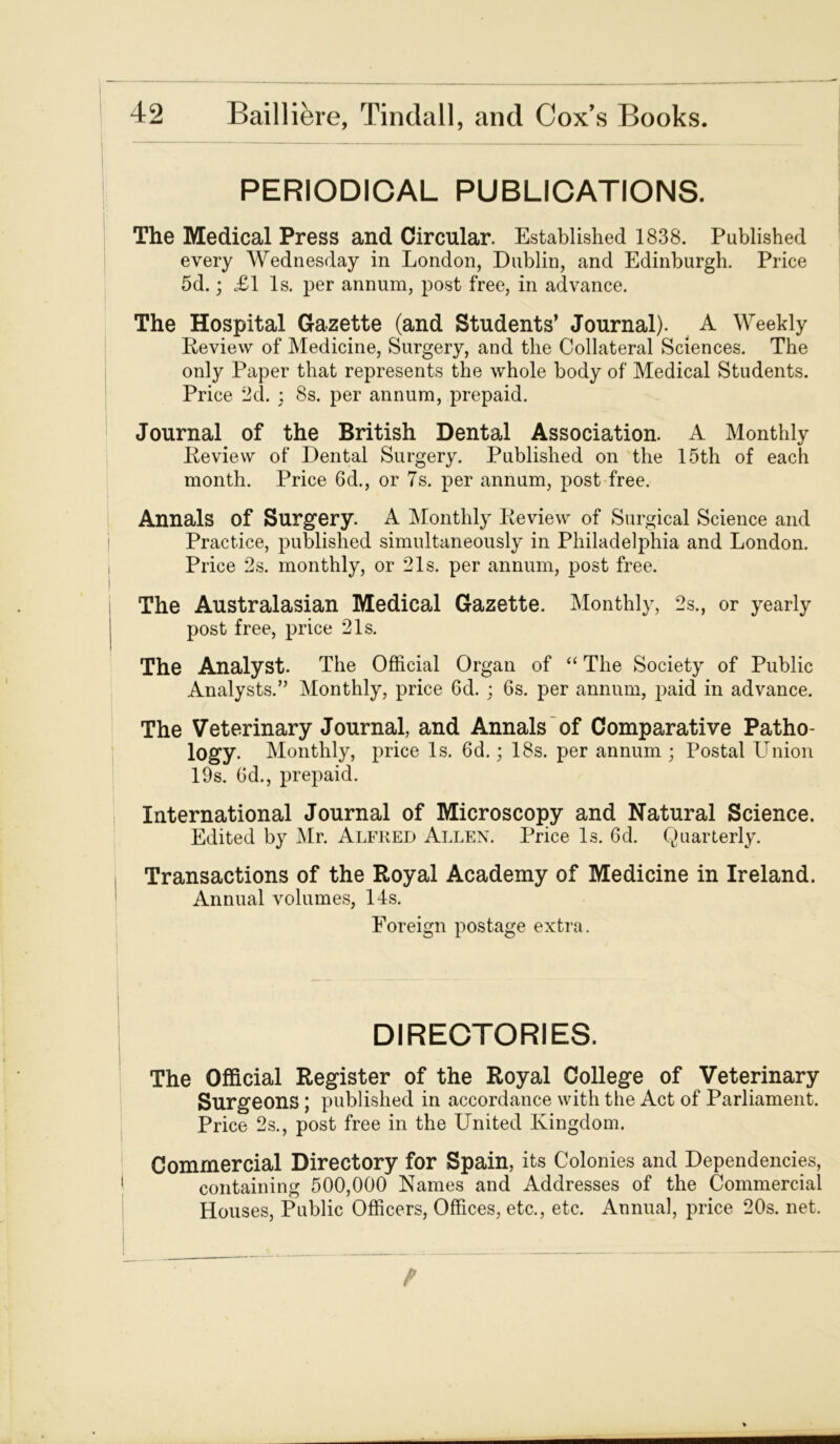 PERIODICAL PUBLICATIONS. The Medical Press and Circular. Established 1838. Published every Wednesday in London, Dublin, and Edinburgh. Price 5d.; £1 Is. per annum, post free, in advance. The Hospital Gazette (and Students’ Journal). A Weekly Review of Medicine, Surgery, and the Collateral Sciences. The only Paper that represents the whole body of Medical Students. Price 2d. ; 8s. per annum, prepaid. Journal of the British Dental Association. A Monthly Review of Dental Surgery. Published on the 15th of each month. Price 6d., or Ts. per annum, post free. Annals of Surgery. A Monthly Review of Surgical Science and Practice, published simultaneously in Philadelphia and London. Price 2s. monthly, or 21s. per annum, post free. The Australasian Medical Gazette. Monthly, 2s., or yearly post free, price 21s. The Analyst. The Official Organ of “ The Society of Public Analysts.” Monthly, price 6d. ; 6s. per annum, paid in advance. The Veterinary Journal, and Annals of Comparative Patho- logy. Monthly, price Is. 6d.; 18s. per annum ; Postal Union 19s. 6d., prepaid. International Journal of Microscopy and Natural Science. Edited by Mr. Alfred Allen. Price Is. 6d. Quarterly. Transactions of the Royal Academy of Medicine in Ireland. Annual volumes, 14s. Foreign postage extra. DIRECTORIES. The Official Register of the Royal College of Veterinary Surgeons ; published in accordance with the Act of Parliament. Price 2s., post free in the United Kingdom. Commercial Directory for Spain, its Colonies and Dependencies, containing 500,000 Names and Addresses of the Commercial Houses, Public Officers, Offices, etc., etc. Annual, price 20s. net.