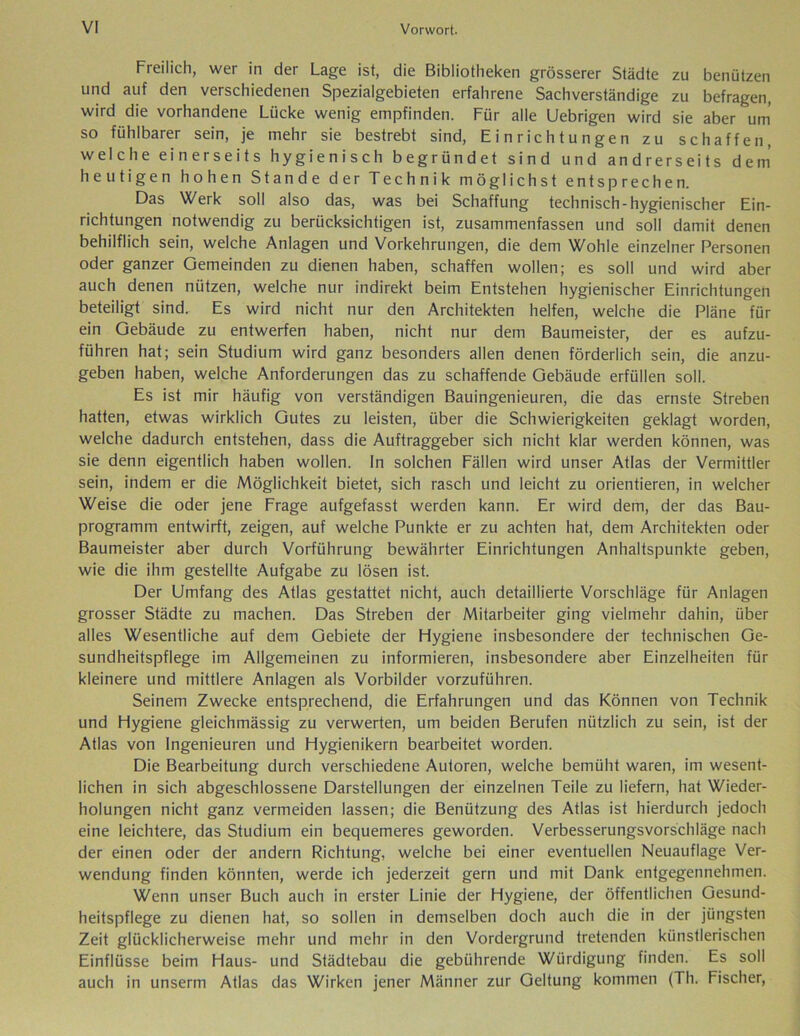 Freilich, wer in der Lage ist, die Bibliotheken grösserer Städte zu benützen und auf den verschiedenen Spezialgebieten erfahrene Sachverständige zu befragen, wird die vorhandene Lücke wenig empfinden. Für alle Uebrigen wird sie aber um so fühlbarer sein, je mehr sie bestrebt sind, Einrichtungen zu schaffen, welche einerseits hygienisch begründet sind und andrerseits dem heutigen hohen Stande der Technik möglichst entsprechen. Das Werk soll also das, was bei Schaffung technisch-hygienischer Ein- richtungen notwendig zu berücksichtigen ist, zusammenfassen und soll damit denen behilflich sein, welche Anlagen und Vorkehrungen, die dem Wohle einzelner Personen oder ganzer Gemeinden zu dienen haben, schaffen wollen; es soll und wird aber auch denen nützen, welche nur indirekt beim Entstehen hygienischer Einrichtungen beteiligt sind. Es wird nicht nur den Architekten helfen, welche die Pläne für ein Gebäude zu entwerfen haben, nicht nur dem Baumeister, der es aufzu- führen hat; sein Studium wird ganz besonders allen denen förderlich sein, die anzu- geben haben, welche Anforderungen das zu schaffende Gebäude erfüllen soll. Es ist mir häufig von verständigen Bauingenieuren, die das ernste Streben hatten, etwas wirklich Gutes zu leisten, über die Schwierigkeiten geklagt worden, welche dadurch entstehen, dass die Auftraggeber sich nicht klar werden können, was sie denn eigentlich haben wollen. In solchen Fällen wird unser Atlas der Vermittler sein, indem er die Möglichkeit bietet, sich rasch und leicht zu orientieren, in welcher Weise die oder jene Frage aufgefasst werden kann. Er wird dem, der das Bau- programm entwirft, zeigen, auf welche Punkte er zu achten hat, dem Architekten oder Baumeister aber durch Vorführung bewährter Einrichtungen Anhaltspunkte geben, wie die ihm gestellte Aufgabe zu lösen ist. Der Umfang des Atlas gestattet nicht, auch detaillierte Vorschläge für Anlagen grosser Städte zu machen. Das Streben der Mitarbeiter ging vielmehr dahin, über alles Wesentliche auf dem Gebiete der Flygiene insbesondere der technischen Ge- sundheitspflege im Allgemeinen zu informieren, insbesondere aber Einzelheiten für kleinere und mittlere Anlagen als Vorbilder vorzuführen. Seinem Zwecke entsprechend, die Erfahrungen und das Können von Technik und Flygiene gleichmässig zu verwerten, um beiden Berufen nützlich zu sein, ist der Atlas von Ingenieuren und Hygienikern bearbeitet worden. Die Bearbeitung durch verschiedene Autoren, welche bemüht waren, im wesent- lichen in sich abgeschlossene Darstellungen der einzelnen Teile zu liefern, hat Wieder- holungen nicht ganz vermeiden lassen; die Benützung des Atlas ist hierdurch jedoch eine leichtere, das Studium ein bequemeres geworden. Verbesserungsvorschläge nach der einen oder der andern Richtung, welche bei einer eventuellen Neuauflage Ver- wendung finden könnten, werde ich jederzeit gern und mit Dank entgegennehmen. Wenn unser Buch auch in erster Linie der Hygiene, der öffentlichen Gesund- heitspflege zu dienen hat, so sollen in demselben doch auch die in der jüngsten Zeit glücklicherweise mehr und mehr in den Vordergrund tretenden künstlerischen Einflüsse beim Haus- und Städtebau die gebührende Würdigung finden. Es soll auch in unserm Atlas das Wirken jener Männer zur Geltung kommen (Th. Fischer,